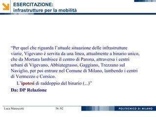 Luca Marescotti 56 /82
“Per quel che riguarda l’attuale situazione delle infrastrutture
viarie, Vigevano è servita da una linea, attualmente a binario unico,
che da Mortara lambisce il centro di Parona, attraversa i centri
urbani di Vigevano, Abbiategrasso, Gaggiano, Trezzano sul
Naviglio, per poi entrare nel Comune di Milano, lambendo i centri
di Vermezzo e Corsico.
L’ipotesi di raddoppio del binario (...)”
Da: DP Relazione
ESERCITAZIONE:
infrastrutture per la mobilità
 