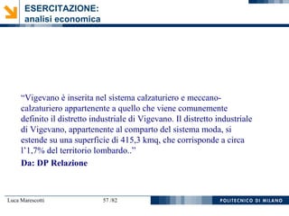 Luca Marescotti 57 /82
“Vigevano è inserita nel sistema calzaturiero e meccano-
calzaturiero appartenente a quello che viene comunemente
definito il distretto industriale di Vigevano. Il distretto industriale
di Vigevano, appartenente al comparto del sistema moda, si
estende su una superficie di 415,3 kmq, che corrisponde a circa
l’1,7% del territorio lombardo..”
Da: DP Relazione
ESERCITAZIONE:
analisi economica
 