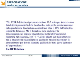 Luca Marescotti 58 /82
“Nel 1994 il distretto vigevanese contava 17,3 unità per kmq; era uno
dei distretti più antichi della Lombardia, nato per la specializzazione
nella produzione di calzature, concentrava oltre il 16% dell'industria
lombarda del cuoio. Ma il distretto è noto anche per la
concentrazione di imprese specializzate nella fabbricazione di
macchine per calzature, con l’11% degli addetti del manifatturiero.
Sia la produzione calzaturiera sia quella dei relativi macchinari si
caratterizzano per elevati standard qualitativi e forti quote destinate
all’esportazione.”
Da: DP Relazione
ESERCITAZIONE:
analisi economica
 