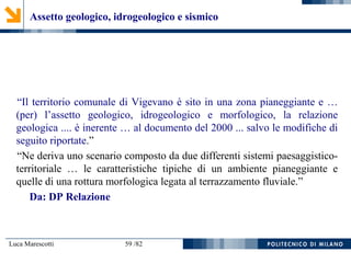 Luca Marescotti 59 /82
Assetto geologico, idrogeologico e sismico
“Il territorio comunale di Vigevano è sito in una zona pianeggiante e …
(per) l’assetto geologico, idrogeologico e morfologico, la relazione
geologica .... è inerente … al documento del 2000 ... salvo le modifiche di
seguito riportate.”
“Ne deriva uno scenario composto da due differenti sistemi paesaggistico-
territoriale … le caratteristiche tipiche di un ambiente pianeggiante e
quelle di una rottura morfologica legata al terrazzamento fluviale.”
Da: DP Relazione
 