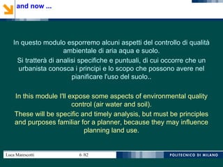 Luca Marescotti 6 /82
In questo modulo esporremo alcuni aspetti del controllo di qualità
ambientale di aria aqua e suolo.
Si tratterà di analisi specifiche e puntuali, di cui occorre che un
urbanista conosca i principi e lo scopo che possono avere nel
pianificare l'uso del suolo..
In this module I'll expose some aspects of environmental quality
control (air water and soil).
These will be specific and timely analysis, but must be principles
and purposes familiar for a planner, because they may influence
planning land use.
and now ...
 