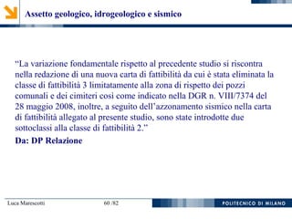 Luca Marescotti 60 /82
“La variazione fondamentale rispetto al precedente studio si riscontra
nella redazione di una nuova carta di fattibilità da cui è stata eliminata la
classe di fattibilità 3 limitatamente alla zona di rispetto dei pozzi
comunali e dei cimiteri così come indicato nella DGR n. VIII/7374 del
28 maggio 2008, inoltre, a seguito dell’azzonamento sismico nella carta
di fattibilità allegato al presente studio, sono state introdotte due
sottoclassi alla classe di fattibilità 2.”
Da: DP Relazione
Assetto geologico, idrogeologico e sismico
 