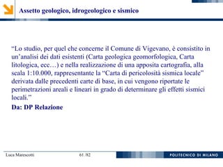 Luca Marescotti 61 /82
“Lo studio, per quel che concerne il Comune di Vigevano, è consistito in
un’analisi dei dati esistenti (Carta geologica geomorfologica, Carta
litologica, ecc…) e nella realizzazione di una apposita cartografia, alla
scala 1:10.000, rappresentante la “Carta di pericolosità sismica locale”
derivata dalle precedenti carte di base, in cui vengono riportate le
perimetrazioni areali e lineari in grado di determinare gli effetti sismici
locali.”
Da: DP Relazione
Assetto geologico, idrogeologico e sismico
 