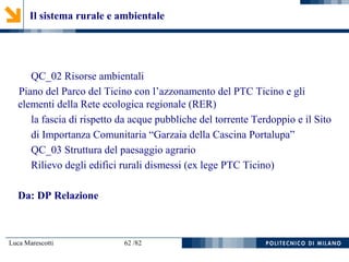 Luca Marescotti 62 /82
Il sistema rurale e ambientale
QC_02 Risorse ambientali
Piano del Parco del Ticino con l’azzonamento del PTC Ticino e gli
elementi della Rete ecologica regionale (RER)
la fascia di rispetto da acque pubbliche del torrente Terdoppio e il Sito
di Importanza Comunitaria “Garzaia della Cascina Portalupa”
QC_03 Struttura del paesaggio agrario
Rilievo degli edifici rurali dismessi (ex lege PTC Ticino)
Da: DP Relazione
 