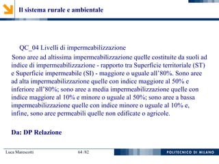 Luca Marescotti 64 /82
QC_04 Livelli di impermeabilizzazione
Sono aree ad altissima impermeabilizzazione quelle costituite da suoli ad
indice di impermeabilizzazione - rapporto tra Superficie territoriale (ST)
e Superficie impermeabile (SI) - maggiore o uguale all’80%. Sono aree
ad alta impermeabilizzazione quelle con indice maggiore al 50% e
inferiore all’80%; sono aree a media impermeabilizzazione quelle con
indice maggiore al 10% e minore o uguale al 50%; sono aree a bassa
impermeabilizzazione quelle con indice minore o uguale al 10% e,
infine, sono aree permeabili quelle non edificate o agricole.
Da: DP Relazione
Il sistema rurale e ambientale
 