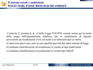Luca Marescotti 69 /82
L'articolo 2, [comma b, d, e] della Legge 319/1976, recante norme per la tutela
delle acque dall'inquinamento stabilisce che lo smaltimento di liquami
provenienti da insediamenti civili sul suolo o in sottosuolo può avvenire:
a) attraverso pozzi neri, solo in casi specifici previsti dal citato articolo di legge
b) mediante chiarificazione ed ossidazione in vasche di tipo tradizionale
c) mediante chiarificazione ed ossidazione in vasche tipo Imhoff.
Il sistema rurale e ambientale
POZZI NERI, FOSSE BIOLOGICHE IMHOFF
 