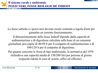 Luca Marescotti 71 /82
Le fosse settiche e i pozzi neri devono essere costruite a regola d'arte per
garantire un corretto funzionamento.
Il dimensionamento delle fosse Imhoff dipende dalla capacità di
sedimentazione e di digestione calcolata sulla base di un consumo
giornaliero pro-capite di 40/50 lt per il comparto di sedimentazione e di
100/120 lt per il comparto di digestione.
Per quanto concerne le fosse di tipo tradizionale, la normativa del 1976
richiedeva una capacità media di 150/200 litri per persona al giorno
(capacità ridotta in caso di scuole, uffici ed officine).
Il sistema rurale e ambientale
POZZI NERI, FOSSE BIOLOGICHE IMHOFF
 