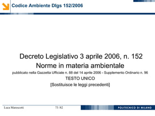 Luca Marescotti 73 /82
Decreto Legislativo 3 aprile 2006, n. 152
Norme in materia ambientale
pubblicato nella Gazzetta Ufficiale n. 88 del 14 aprile 2006 - Supplemento Ordinario n. 96
TESTO UNICO
[Sostituisce le leggi precedenti]
Codice Ambiente Dlgs 152/2006
 