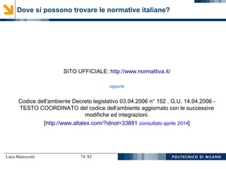 Luca Marescotti 74 /82
SITO UFFICIALE: http://www.normattiva.it/
oppure
Codice dell'ambiente Decreto legislativo 03.04.2006 n° 152 , G.U. 14.04.2006 -
TESTO COORDINATO del codice dell'ambiente aggiornato con le successive
modifiche ed integrazioni.
[http://www.altalex.com/?idnot=33891 consultato aprile 2014]
Dove si possono trovare le normative italiane?
 