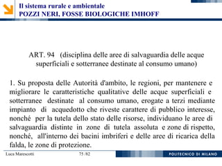 Luca Marescotti 75 /82
ART. 94 (disciplina delle aree di salvaguardia delle acque
superficiali e sotterranee destinate al consumo umano)
1. Su proposta delle Autorità d'ambito, le regioni, per mantenere e
migliorare le caratteristiche qualitative delle acque superficiali e
sotterranee destinate al consumo umano, erogate a terzi mediante
impianto di acquedotto che riveste carattere di pubblico interesse,
nonché per la tutela dello stato delle risorse, individuano le aree di
salvaguardia distinte in zone di tutela assoluta e zone di rispetto,
nonché, all'interno dei bacini imbriferi e delle aree di ricarica della
falda, le zone di protezione.
Il sistema rurale e ambientale
POZZI NERI, FOSSE BIOLOGICHE IMHOFF
 
