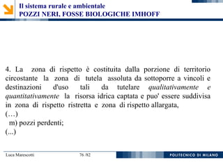 Luca Marescotti 76 /82
4. La zona di rispetto è costituita dalla porzione di territorio
circostante la zona di tutela assoluta da sottoporre a vincoli e
destinazioni d'uso tali da tutelare qualitativamente e
quantitativamente la risorsa idrica captata e puo' essere suddivisa
in zona di rispetto ristretta e zona di rispetto allargata,
(…)
m) pozzi perdenti;
(...)
Il sistema rurale e ambientale
POZZI NERI, FOSSE BIOLOGICHE IMHOFF
 