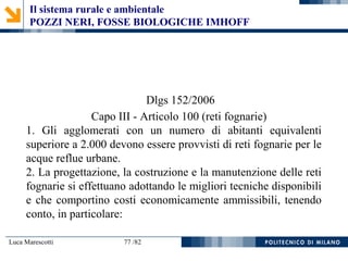 Luca Marescotti 77 /82
Dlgs 152/2006
Capo III - Articolo 100 (reti fognarie)
1. Gli agglomerati con un numero di abitanti equivalenti
superiore a 2.000 devono essere provvisti di reti fognarie per le
acque reflue urbane.
2. La progettazione, la costruzione e la manutenzione delle reti
fognarie si effettuano adottando le migliori tecniche disponibili
e che comportino costi economicamente ammissibili, tenendo
conto, in particolare:
Il sistema rurale e ambientale
POZZI NERI, FOSSE BIOLOGICHE IMHOFF
 