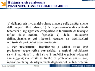 Luca Marescotti 78 /82
a) della portata media, del volume annuo e delle caratteristiche
delle acque reflue urbane; b) della prevenzione di eventuali
fenomeni di rigurgito che comportino la fuoriuscita delle acque
reflue dalle sezioni fognarie; c) della limitazione
dell'inquinamento dei ricettori, causato da tracimazioni
originate da particolari eventi meteorici.
3. Per insediamenti, installazioni o edifici isolati che
producono acque reflue domestiche, le regioni individuano
sistemi individuali o altri sistemi pubblici o privati adeguati
che raggiungano lo stesso livello di protezione ambientale,
indicando i tempi di adeguamento degli scarichi a detti sistemi.
Il sistema rurale e ambientale
POZZI NERI, FOSSE BIOLOGICHE IMHOFF
 