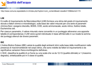 Luca Marescotti 8 /82
Qualità dell'acqua
http://www.comune.ospedaletto.tn.it/index.php?option=com_content&task=view&id=109&Itemid=115
LIM
Il Livello di Inquinamento da Macrodescrittori (LIM) fornisce una stima del grado di inquinamento
dovuto a fattori chimici e microbiologici, sulla base dei valori misurati per una serie di parametri
chimico-fisici: ossigeno disciolto, BOD5, COD, azoto ammoniacale, azoto nitrico, fosforo totale,
Escherichia coli.
Per ciascun parametro, il valore misurato viene convertito in un punteggio attraverso una apposita
tabella di corrispondenza; il LIM viene quindi individuato in base all'intervallo in cui ricade la somma
dei punteggi ottenuti dai diversi parametri.
IBE
L'Indice Biotico Esteso (IBE) valuta la qualità degli ambienti idrici sulla base delle modificazioni nella
presenza di macroinvertebrati nel corpo idrico, che sono indotte da fattori di inquinamento e da
significative variazioni fisico-morfologiche dell'alveo.
L'I.B.E. classifica la qualità di un fiume su una scala che va da 12-13 (qualità ottimale) a 1 (massimo
degrado), sintetizzabile poi in 5 classi di qualità.
 
