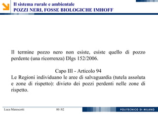 Luca Marescotti 80 /82
Il termine pozzo nero non esiste, esiste quello di pozzo
perdente (una ricorrenza) Dlgs 152/2006.
Capo III - Articolo 94
Le Regioni individuano le aree di salvaguardia (tutela assoluta
e zone di rispetto): divieto dei pozzi perdenti nelle zone di
rispetto.
Il sistema rurale e ambientale
POZZI NERI, FOSSE BIOLOGICHE IMHOFF
 