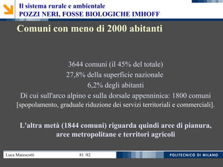 Luca Marescotti 81 /82
3644 comuni (il 45% del totale)
27,8% della superficie nazionale
6,2% degli abitanti
Di cui sull'arco alpino e sulla dorsale appenninica: 1800 comuni
[spopolamento, graduale riduzione dei servizi territoriali e commerciali].
L'altra metà (1844 comuni) riguarda quindi aree di pianura,
aree metropolitane e territori agricoli
Comuni con meno di 2000 abitanti
Il sistema rurale e ambientale
POZZI NERI, FOSSE BIOLOGICHE IMHOFF
 