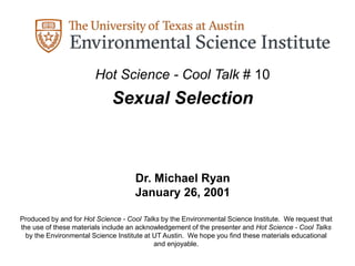 Produced by and for Hot Science - Cool Talks by the Environmental Science Institute. We request that
the use of these materials include an acknowledgement of the presenter and Hot Science - Cool Talks
by the Environmental Science Institute at UT Austin. We hope you find these materials educational
and enjoyable.
Dr. Michael Ryan
January 26, 2001
Sexual Selection
Hot Science - Cool Talk # 10
 