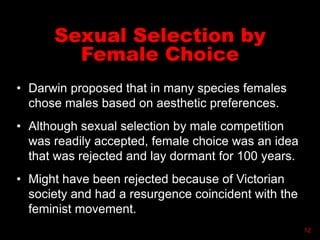 Sexual Selection by
Female Choice
• Darwin proposed that in many species females
chose males based on aesthetic preferences.
• Although sexual selection by male competition
was readily accepted, female choice was an idea
that was rejected and lay dormant for 100 years.
• Might have been rejected because of Victorian
society and had a resurgence coincident with the
feminist movement.
12
 
