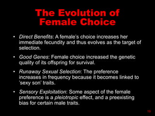 The Evolution of
Female Choice
• Direct Benefits: A female’s choice increases her
immediate fecundity and thus evolves as the target of
selection.
• Good Genes: Female choice increased the genetic
quality of its offspring for survival.
• Runaway Sexual Selection: The preference
increases in frequency because it becomes linked to
’sexy son’ traits.
• Sensory Exploitation: Some aspect of the female
preference is a pleiotropic effect, and a preexisting
bias for certain male traits.
19
 