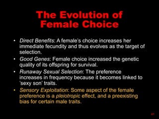 The Evolution of
Female Choice
• Direct Benefits: A female’s choice increases her
immediate fecundity and thus evolves as the target of
selection.
• Good Genes: Female choice increased the genetic
quality of its offspring for survival.
• Runaway Sexual Selection: The preference
increases in frequency because it becomes linked to
’sexy son’ traits.
• Sensory Exploitation: Some aspect of the female
preference is a pleiotropic effect, and a preexisting
bias for certain male traits.
41
 