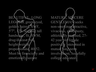 SWF/SWM
BEAUTIFUL, LONG
LEGGED, green eyed,
golden haired, SWF,
5'7", 122. Seeking tall
handsome, fit, SWM,
drug/disease free,
height/weight
proportionate, 40-52.
Must be financially and
emotionally secure
MATURE, SINCERE
GENTLEMAN seeks
non-smoking, attractive,
vivacious, slim, busty,
athletically inclined, 27-
42 year old female
positively interested in
mutual long-term
involvement, hopefully
college educated.
57
 