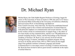 Dr. Michael Ryan
Michael Ryan, the Clark Hubbs Regents Professor of Zoology, began his
career at The University of Texas at Austin in 1984. He came to UT from a
post-doctoral Miller Fellowship at the University of California at Berkeley
and received his Ph.D. in Neurobiology and Behavior
from Cornell University. Since that time, Dr. Ryan has established himself
as a leading expert in the evolution and mechanisms of animal behavior,
with particular emphasis on communication and sexual selection. To date,
he has written a book on communication in tungara frogs, is the editor of
two more books on frog communication, and has over 140 publications in
journals including Science, Nature, and the Proceedings of the National
Academy of Sciences. Dr. Ryan is very actively involved with the
Zoology/Ecology, Evolution, and Behavior graduate program, having
served as its faculty advisor from 1993 to 1998 Courses he has taught
range from graduate seminars in Human Language and Animal
Communication to a non-major course in Ecology, Evolution and Society.
Dr. Ryan has been invited to deliver guest lectures worldwide on the topics
of animal behavior.
 