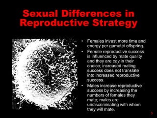 Sexual Differences in
Reproductive Strategy
• Females invest more time and
energy per gamete/ offspring.
• Female reproductive success
is influenced by mate quality
and they are coy in their
choice; increased mating
success does not translate
into increased reproductive
success.
• Males increase reproductive
success by increasing the
numbers of females they
mate; males are
undiscriminating with whom
they will mate.
5
 