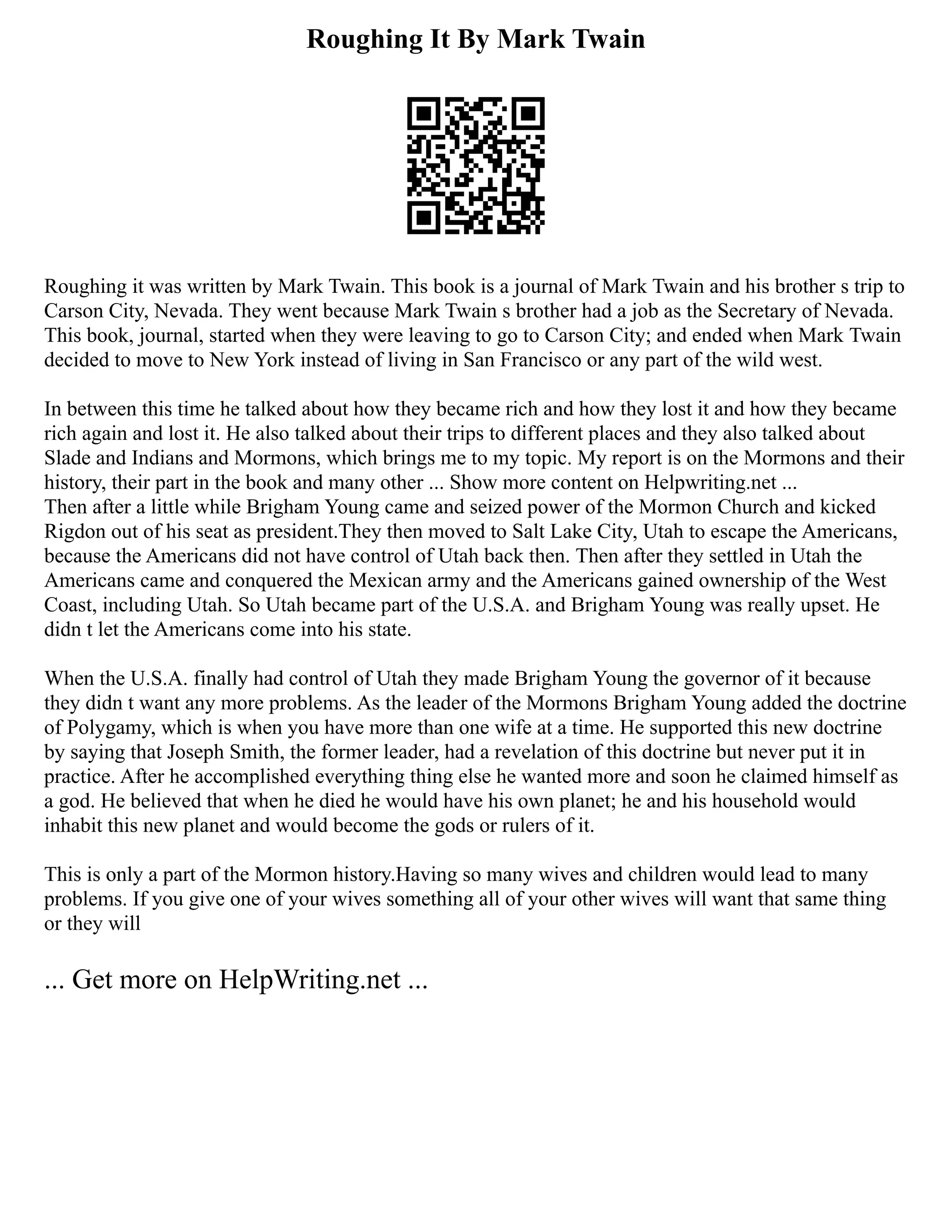 Roughing It By Mark Twain
Roughing it was written by Mark Twain. This book is a journal of Mark Twain and his brother s trip to
Carson City, Nevada. They went because Mark Twain s brother had a job as the Secretary of Nevada.
This book, journal, started when they were leaving to go to Carson City; and ended when Mark Twain
decided to move to New York instead of living in San Francisco or any part of the wild west.
In between this time he talked about how they became rich and how they lost it and how they became
rich again and lost it. He also talked about their trips to different places and they also talked about
Slade and Indians and Mormons, which brings me to my topic. My report is on the Mormons and their
history, their part in the book and many other ... Show more content on Helpwriting.net ...
Then after a little while Brigham Young came and seized power of the Mormon Church and kicked
Rigdon out of his seat as president.They then moved to Salt Lake City, Utah to escape the Americans,
because the Americans did not have control of Utah back then. Then after they settled in Utah the
Americans came and conquered the Mexican army and the Americans gained ownership of the West
Coast, including Utah. So Utah became part of the U.S.A. and Brigham Young was really upset. He
didn t let the Americans come into his state.
When the U.S.A. finally had control of Utah they made Brigham Young the governor of it because
they didn t want any more problems. As the leader of the Mormons Brigham Young added the doctrine
of Polygamy, which is when you have more than one wife at a time. He supported this new doctrine
by saying that Joseph Smith, the former leader, had a revelation of this doctrine but never put it in
practice. After he accomplished everything thing else he wanted more and soon he claimed himself as
a god. He believed that when he died he would have his own planet; he and his household would
inhabit this new planet and would become the gods or rulers of it.
This is only a part of the Mormon history.Having so many wives and children would lead to many
problems. If you give one of your wives something all of your other wives will want that same thing
or they will
... Get more on HelpWriting.net ...
 