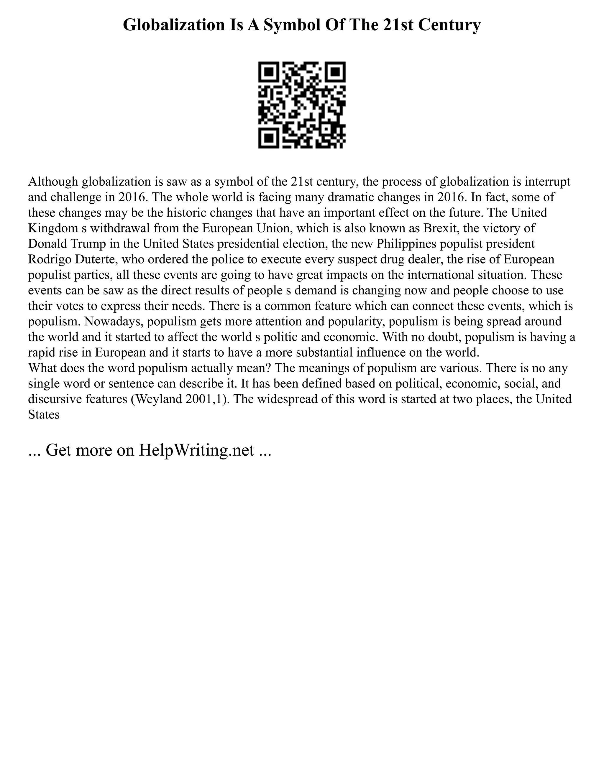 Globalization Is A Symbol Of The 21st Century
Although globalization is saw as a symbol of the 21st century, the process of globalization is interrupt
and challenge in 2016. The whole world is facing many dramatic changes in 2016. In fact, some of
these changes may be the historic changes that have an important effect on the future. The United
Kingdom s withdrawal from the European Union, which is also known as Brexit, the victory of
Donald Trump in the United States presidential election, the new Philippines populist president
Rodrigo Duterte, who ordered the police to execute every suspect drug dealer, the rise of European
populist parties, all these events are going to have great impacts on the international situation. These
events can be saw as the direct results of people s demand is changing now and people choose to use
their votes to express their needs. There is a common feature which can connect these events, which is
populism. Nowadays, populism gets more attention and popularity, populism is being spread around
the world and it started to affect the world s politic and economic. With no doubt, populism is having a
rapid rise in European and it starts to have a more substantial influence on the world.
What does the word populism actually mean? The meanings of populism are various. There is no any
single word or sentence can describe it. It has been defined based on political, economic, social, and
discursive features (Weyland 2001,1). The widespread of this word is started at two places, the United
States
... Get more on HelpWriting.net ...
 