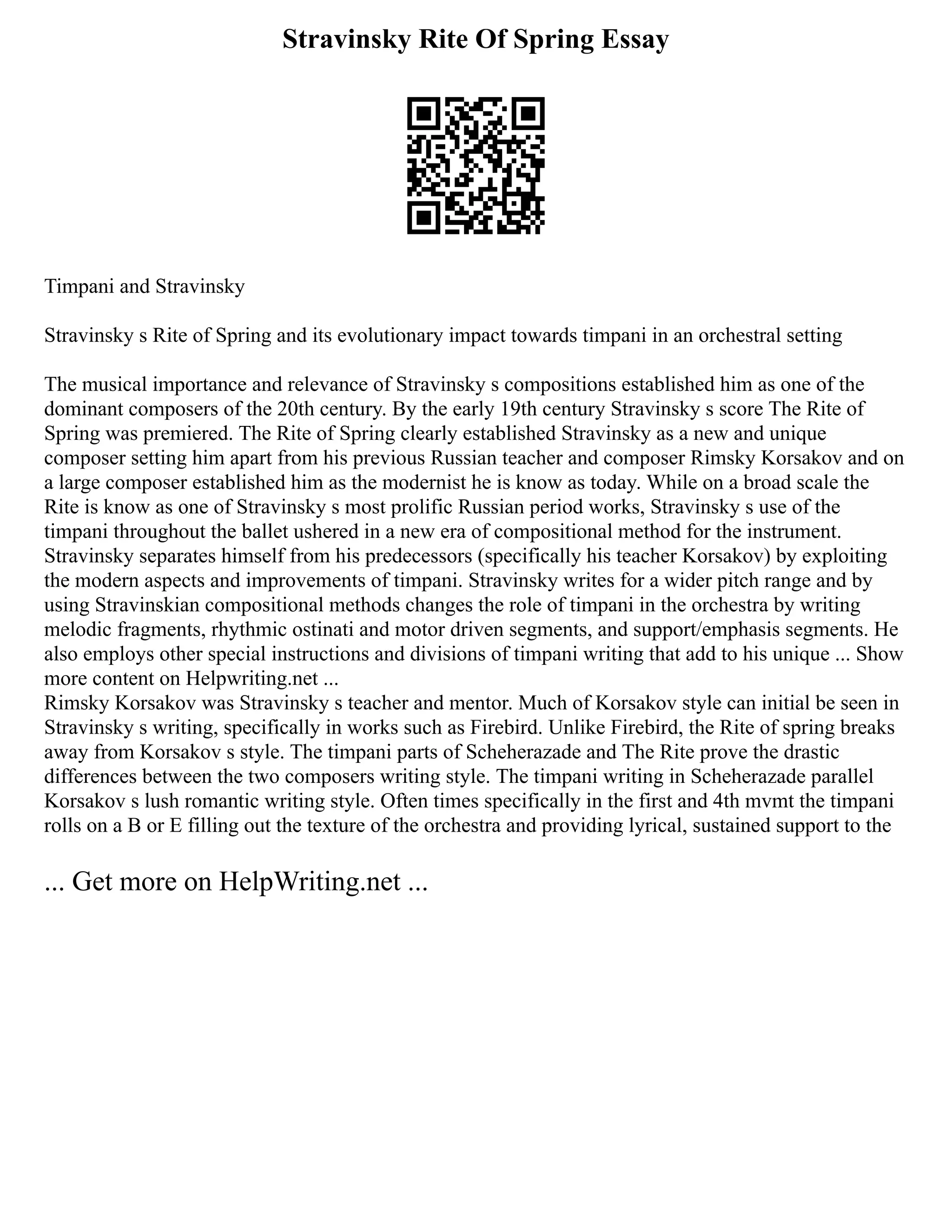 Stravinsky Rite Of Spring Essay
Timpani and Stravinsky
Stravinsky s Rite of Spring and its evolutionary impact towards timpani in an orchestral setting
The musical importance and relevance of Stravinsky s compositions established him as one of the
dominant composers of the 20th century. By the early 19th century Stravinsky s score The Rite of
Spring was premiered. The Rite of Spring clearly established Stravinsky as a new and unique
composer setting him apart from his previous Russian teacher and composer Rimsky Korsakov and on
a large composer established him as the modernist he is know as today. While on a broad scale the
Rite is know as one of Stravinsky s most prolific Russian period works, Stravinsky s use of the
timpani throughout the ballet ushered in a new era of compositional method for the instrument.
Stravinsky separates himself from his predecessors (specifically his teacher Korsakov) by exploiting
the modern aspects and improvements of timpani. Stravinsky writes for a wider pitch range and by
using Stravinskian compositional methods changes the role of timpani in the orchestra by writing
melodic fragments, rhythmic ostinati and motor driven segments, and support/emphasis segments. He
also employs other special instructions and divisions of timpani writing that add to his unique ... Show
more content on Helpwriting.net ...
Rimsky Korsakov was Stravinsky s teacher and mentor. Much of Korsakov style can initial be seen in
Stravinsky s writing, specifically in works such as Firebird. Unlike Firebird, the Rite of spring breaks
away from Korsakov s style. The timpani parts of Scheherazade and The Rite prove the drastic
differences between the two composers writing style. The timpani writing in Scheherazade parallel
Korsakov s lush romantic writing style. Often times specifically in the first and 4th mvmt the timpani
rolls on a B or E filling out the texture of the orchestra and providing lyrical, sustained support to the
... Get more on HelpWriting.net ...
 