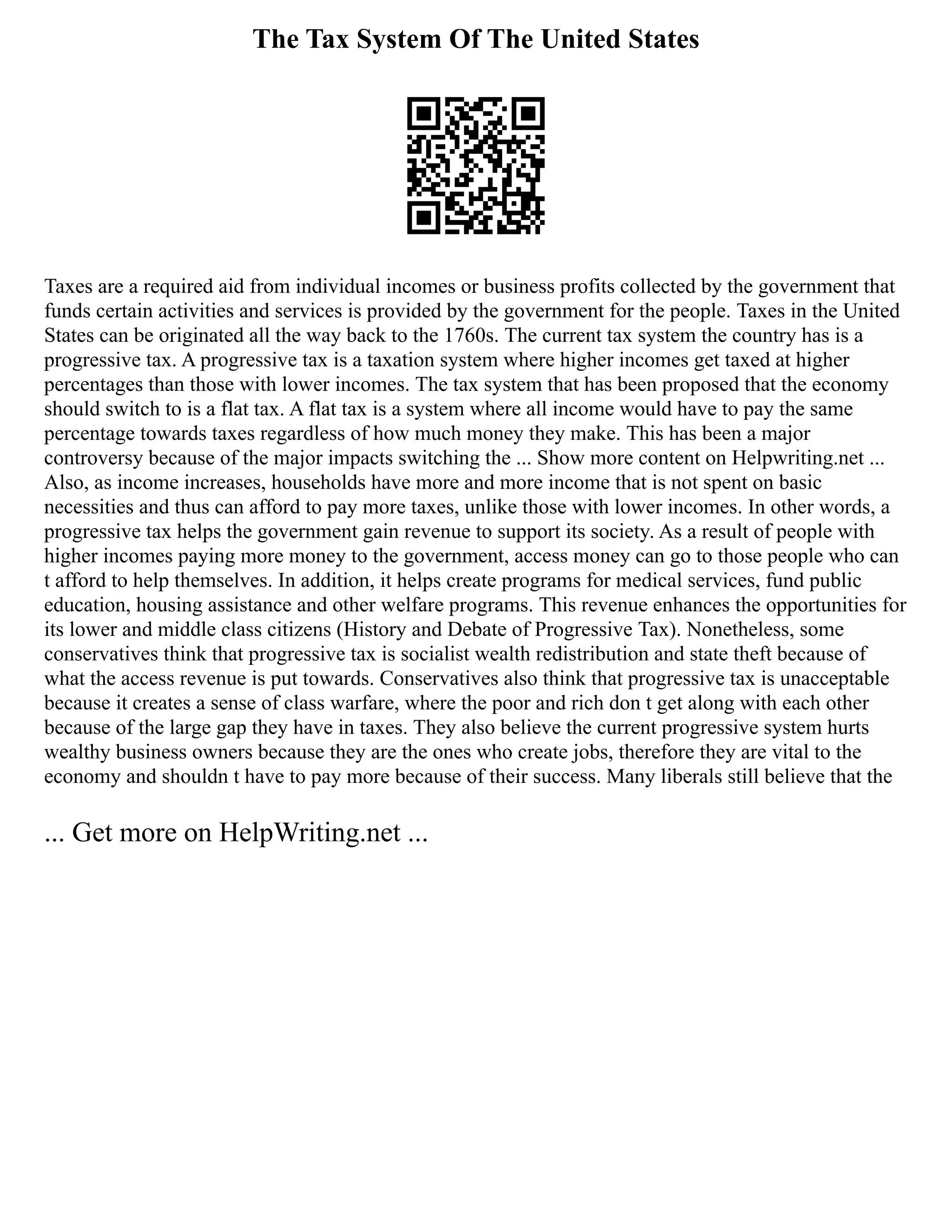 The Tax System Of The United States
Taxes are a required aid from individual incomes or business profits collected by the government that
funds certain activities and services is provided by the government for the people. Taxes in the United
States can be originated all the way back to the 1760s. The current tax system the country has is a
progressive tax. A progressive tax is a taxation system where higher incomes get taxed at higher
percentages than those with lower incomes. The tax system that has been proposed that the economy
should switch to is a flat tax. A flat tax is a system where all income would have to pay the same
percentage towards taxes regardless of how much money they make. This has been a major
controversy because of the major impacts switching the ... Show more content on Helpwriting.net ...
Also, as income increases, households have more and more income that is not spent on basic
necessities and thus can afford to pay more taxes, unlike those with lower incomes. In other words, a
progressive tax helps the government gain revenue to support its society. As a result of people with
higher incomes paying more money to the government, access money can go to those people who can
t afford to help themselves. In addition, it helps create programs for medical services, fund public
education, housing assistance and other welfare programs. This revenue enhances the opportunities for
its lower and middle class citizens (History and Debate of Progressive Tax). Nonetheless, some
conservatives think that progressive tax is socialist wealth redistribution and state theft because of
what the access revenue is put towards. Conservatives also think that progressive tax is unacceptable
because it creates a sense of class warfare, where the poor and rich don t get along with each other
because of the large gap they have in taxes. They also believe the current progressive system hurts
wealthy business owners because they are the ones who create jobs, therefore they are vital to the
economy and shouldn t have to pay more because of their success. Many liberals still believe that the
... Get more on HelpWriting.net ...
 