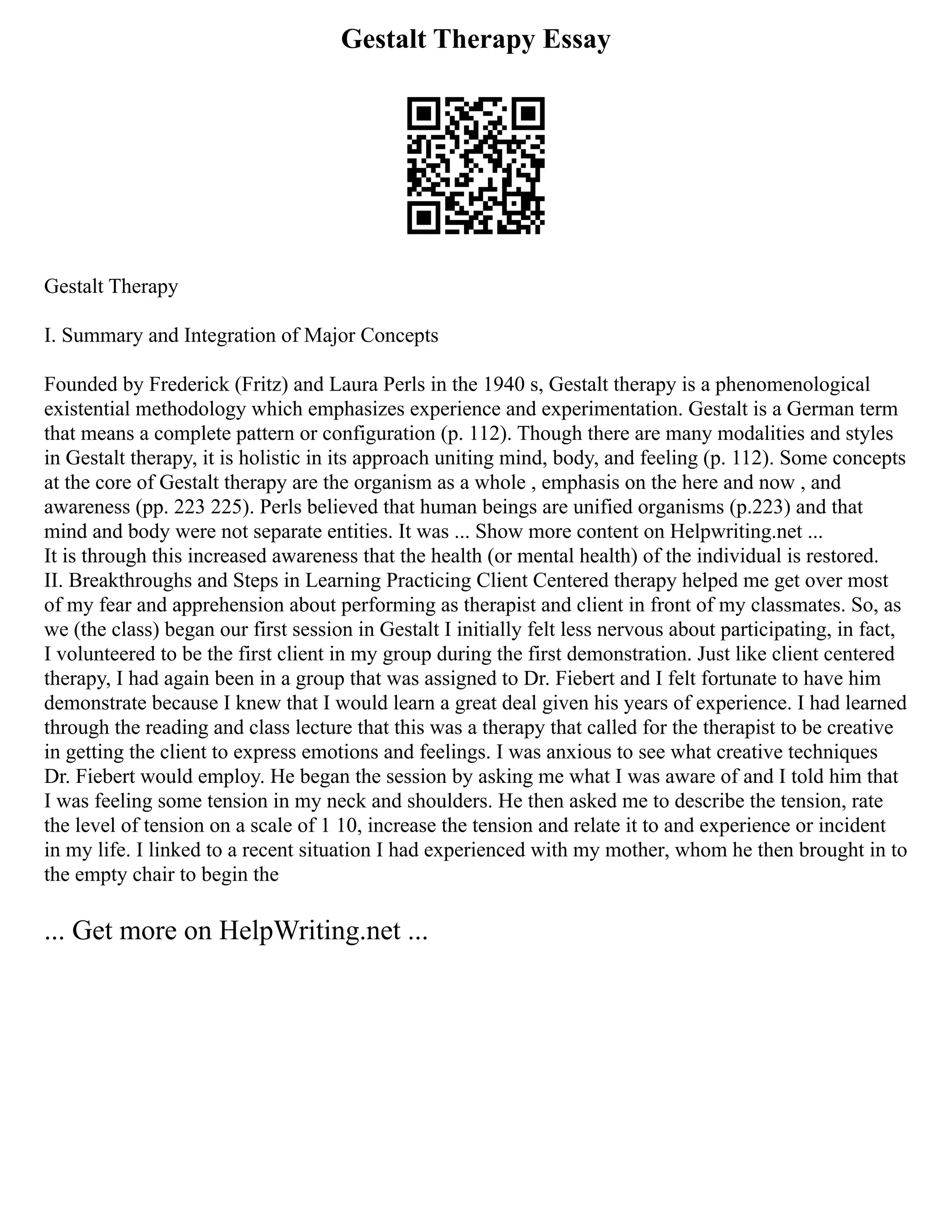Gestalt Therapy Essay
Gestalt Therapy
I. Summary and Integration of Major Concepts
Founded by Frederick (Fritz) and Laura Perls in the 1940 s, Gestalt therapy is a phenomenological
existential methodology which emphasizes experience and experimentation. Gestalt is a German term
that means a complete pattern or configuration (p. 112). Though there are many modalities and styles
in Gestalt therapy, it is holistic in its approach uniting mind, body, and feeling (p. 112). Some concepts
at the core of Gestalt therapy are the organism as a whole , emphasis on the here and now , and
awareness (pp. 223 225). Perls believed that human beings are unified organisms (p.223) and that
mind and body were not separate entities. It was ... Show more content on Helpwriting.net ...
It is through this increased awareness that the health (or mental health) of the individual is restored.
II. Breakthroughs and Steps in Learning Practicing Client Centered therapy helped me get over most
of my fear and apprehension about performing as therapist and client in front of my classmates. So, as
we (the class) began our first session in Gestalt I initially felt less nervous about participating, in fact,
I volunteered to be the first client in my group during the first demonstration. Just like client centered
therapy, I had again been in a group that was assigned to Dr. Fiebert and I felt fortunate to have him
demonstrate because I knew that I would learn a great deal given his years of experience. I had learned
through the reading and class lecture that this was a therapy that called for the therapist to be creative
in getting the client to express emotions and feelings. I was anxious to see what creative techniques
Dr. Fiebert would employ. He began the session by asking me what I was aware of and I told him that
I was feeling some tension in my neck and shoulders. He then asked me to describe the tension, rate
the level of tension on a scale of 1 10, increase the tension and relate it to and experience or incident
in my life. I linked to a recent situation I had experienced with my mother, whom he then brought in to
the empty chair to begin the
... Get more on HelpWriting.net ...
 