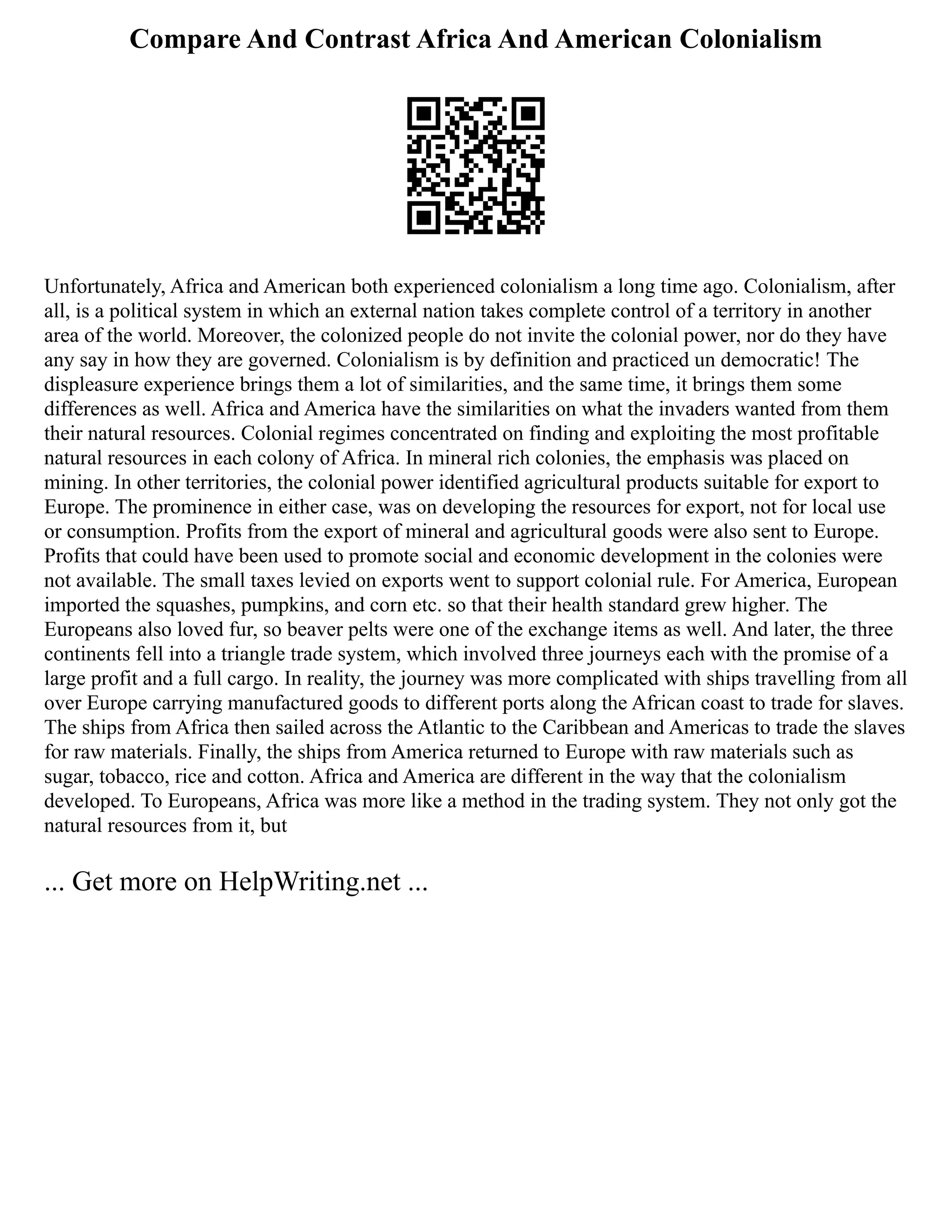 Compare And Contrast Africa And American Colonialism
Unfortunately, Africa and American both experienced colonialism a long time ago. Colonialism, after
all, is a political system in which an external nation takes complete control of a territory in another
area of the world. Moreover, the colonized people do not invite the colonial power, nor do they have
any say in how they are governed. Colonialism is by definition and practiced un democratic! The
displeasure experience brings them a lot of similarities, and the same time, it brings them some
differences as well. Africa and America have the similarities on what the invaders wanted from them
their natural resources. Colonial regimes concentrated on finding and exploiting the most profitable
natural resources in each colony of Africa. In mineral rich colonies, the emphasis was placed on
mining. In other territories, the colonial power identified agricultural products suitable for export to
Europe. The prominence in either case, was on developing the resources for export, not for local use
or consumption. Profits from the export of mineral and agricultural goods were also sent to Europe.
Profits that could have been used to promote social and economic development in the colonies were
not available. The small taxes levied on exports went to support colonial rule. For America, European
imported the squashes, pumpkins, and corn etc. so that their health standard grew higher. The
Europeans also loved fur, so beaver pelts were one of the exchange items as well. And later, the three
continents fell into a triangle trade system, which involved three journeys each with the promise of a
large profit and a full cargo. In reality, the journey was more complicated with ships travelling from all
over Europe carrying manufactured goods to different ports along the African coast to trade for slaves.
The ships from Africa then sailed across the Atlantic to the Caribbean and Americas to trade the slaves
for raw materials. Finally, the ships from America returned to Europe with raw materials such as
sugar, tobacco, rice and cotton. Africa and America are different in the way that the colonialism
developed. To Europeans, Africa was more like a method in the trading system. They not only got the
natural resources from it, but
... Get more on HelpWriting.net ...
 