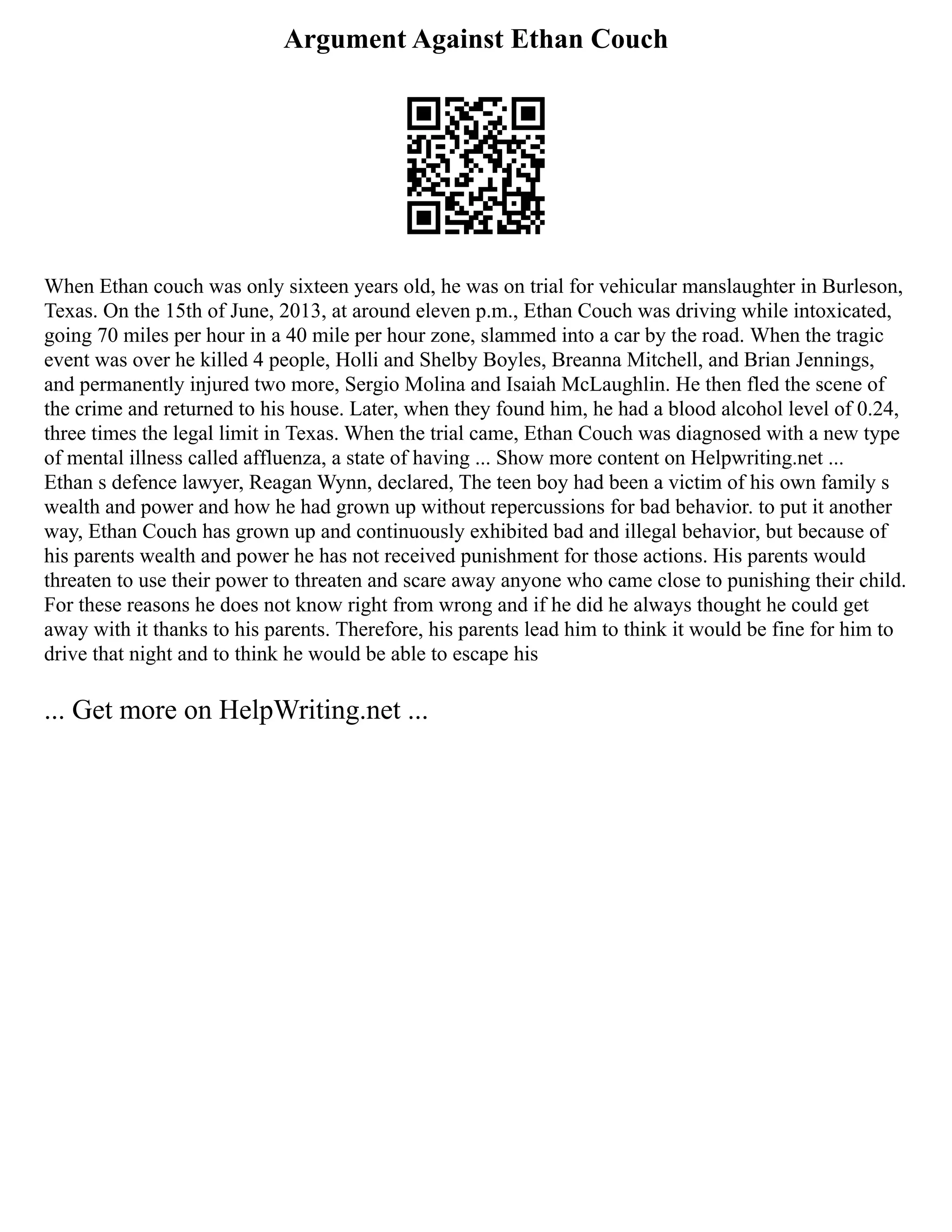 Argument Against Ethan Couch
When Ethan couch was only sixteen years old, he was on trial for vehicular manslaughter in Burleson,
Texas. On the 15th of June, 2013, at around eleven p.m., Ethan Couch was driving while intoxicated,
going 70 miles per hour in a 40 mile per hour zone, slammed into a car by the road. When the tragic
event was over he killed 4 people, Holli and Shelby Boyles, Breanna Mitchell, and Brian Jennings,
and permanently injured two more, Sergio Molina and Isaiah McLaughlin. He then fled the scene of
the crime and returned to his house. Later, when they found him, he had a blood alcohol level of 0.24,
three times the legal limit in Texas. When the trial came, Ethan Couch was diagnosed with a new type
of mental illness called affluenza, a state of having ... Show more content on Helpwriting.net ...
Ethan s defence lawyer, Reagan Wynn, declared, The teen boy had been a victim of his own family s
wealth and power and how he had grown up without repercussions for bad behavior. to put it another
way, Ethan Couch has grown up and continuously exhibited bad and illegal behavior, but because of
his parents wealth and power he has not received punishment for those actions. His parents would
threaten to use their power to threaten and scare away anyone who came close to punishing their child.
For these reasons he does not know right from wrong and if he did he always thought he could get
away with it thanks to his parents. Therefore, his parents lead him to think it would be fine for him to
drive that night and to think he would be able to escape his
... Get more on HelpWriting.net ...
 