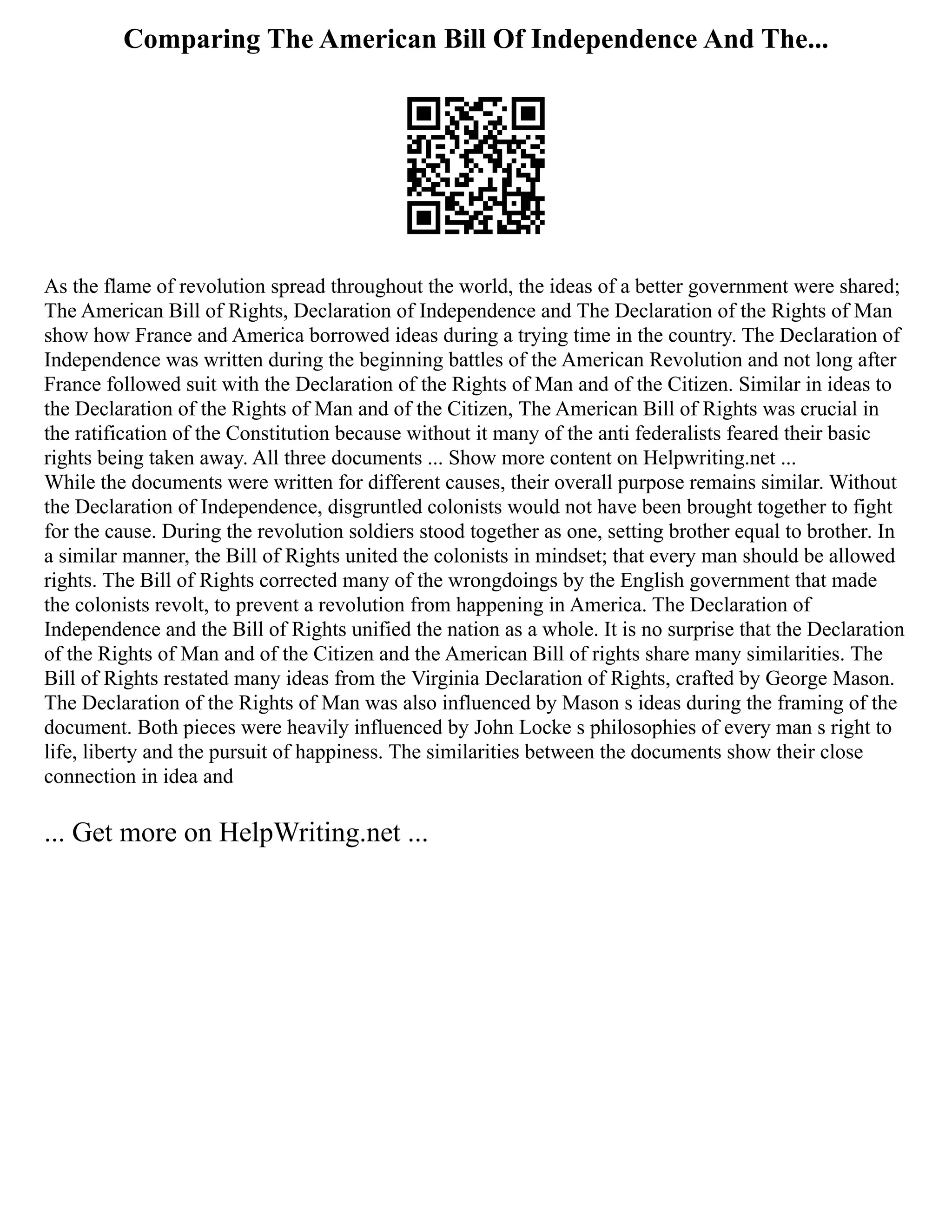 Comparing The American Bill Of Independence And The...
As the flame of revolution spread throughout the world, the ideas of a better government were shared;
The American Bill of Rights, Declaration of Independence and The Declaration of the Rights of Man
show how France and America borrowed ideas during a trying time in the country. The Declaration of
Independence was written during the beginning battles of the American Revolution and not long after
France followed suit with the Declaration of the Rights of Man and of the Citizen. Similar in ideas to
the Declaration of the Rights of Man and of the Citizen, The American Bill of Rights was crucial in
the ratification of the Constitution because without it many of the anti federalists feared their basic
rights being taken away. All three documents ... Show more content on Helpwriting.net ...
While the documents were written for different causes, their overall purpose remains similar. Without
the Declaration of Independence, disgruntled colonists would not have been brought together to fight
for the cause. During the revolution soldiers stood together as one, setting brother equal to brother. In
a similar manner, the Bill of Rights united the colonists in mindset; that every man should be allowed
rights. The Bill of Rights corrected many of the wrongdoings by the English government that made
the colonists revolt, to prevent a revolution from happening in America. The Declaration of
Independence and the Bill of Rights unified the nation as a whole. It is no surprise that the Declaration
of the Rights of Man and of the Citizen and the American Bill of rights share many similarities. The
Bill of Rights restated many ideas from the Virginia Declaration of Rights, crafted by George Mason.
The Declaration of the Rights of Man was also influenced by Mason s ideas during the framing of the
document. Both pieces were heavily influenced by John Locke s philosophies of every man s right to
life, liberty and the pursuit of happiness. The similarities between the documents show their close
connection in idea and
... Get more on HelpWriting.net ...
 
