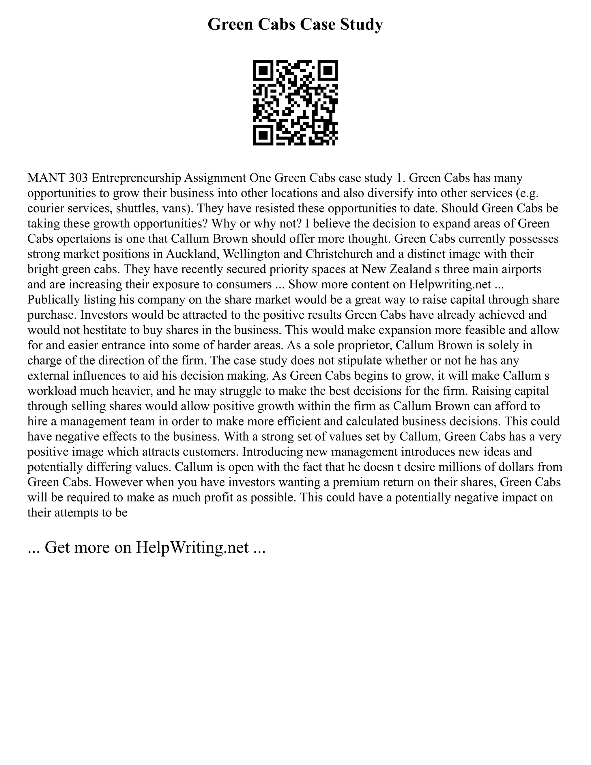 Green Cabs Case Study
MANT 303 Entrepreneurship Assignment One Green Cabs case study 1. Green Cabs has many
opportunities to grow their business into other locations and also diversify into other services (e.g.
courier services, shuttles, vans). They have resisted these opportunities to date. Should Green Cabs be
taking these growth opportunities? Why or why not? I believe the decision to expand areas of Green
Cabs opertaions is one that Callum Brown should offer more thought. Green Cabs currently possesses
strong market positions in Auckland, Wellington and Christchurch and a distinct image with their
bright green cabs. They have recently secured priority spaces at New Zealand s three main airports
and are increasing their exposure to consumers ... Show more content on Helpwriting.net ...
Publically listing his company on the share market would be a great way to raise capital through share
purchase. Investors would be attracted to the positive results Green Cabs have already achieved and
would not hestitate to buy shares in the business. This would make expansion more feasible and allow
for and easier entrance into some of harder areas. As a sole proprietor, Callum Brown is solely in
charge of the direction of the firm. The case study does not stipulate whether or not he has any
external influences to aid his decision making. As Green Cabs begins to grow, it will make Callum s
workload much heavier, and he may struggle to make the best decisions for the firm. Raising capital
through selling shares would allow positive growth within the firm as Callum Brown can afford to
hire a management team in order to make more efficient and calculated business decisions. This could
have negative effects to the business. With a strong set of values set by Callum, Green Cabs has a very
positive image which attracts customers. Introducing new management introduces new ideas and
potentially differing values. Callum is open with the fact that he doesn t desire millions of dollars from
Green Cabs. However when you have investors wanting a premium return on their shares, Green Cabs
will be required to make as much profit as possible. This could have a potentially negative impact on
their attempts to be
... Get more on HelpWriting.net ...
 
