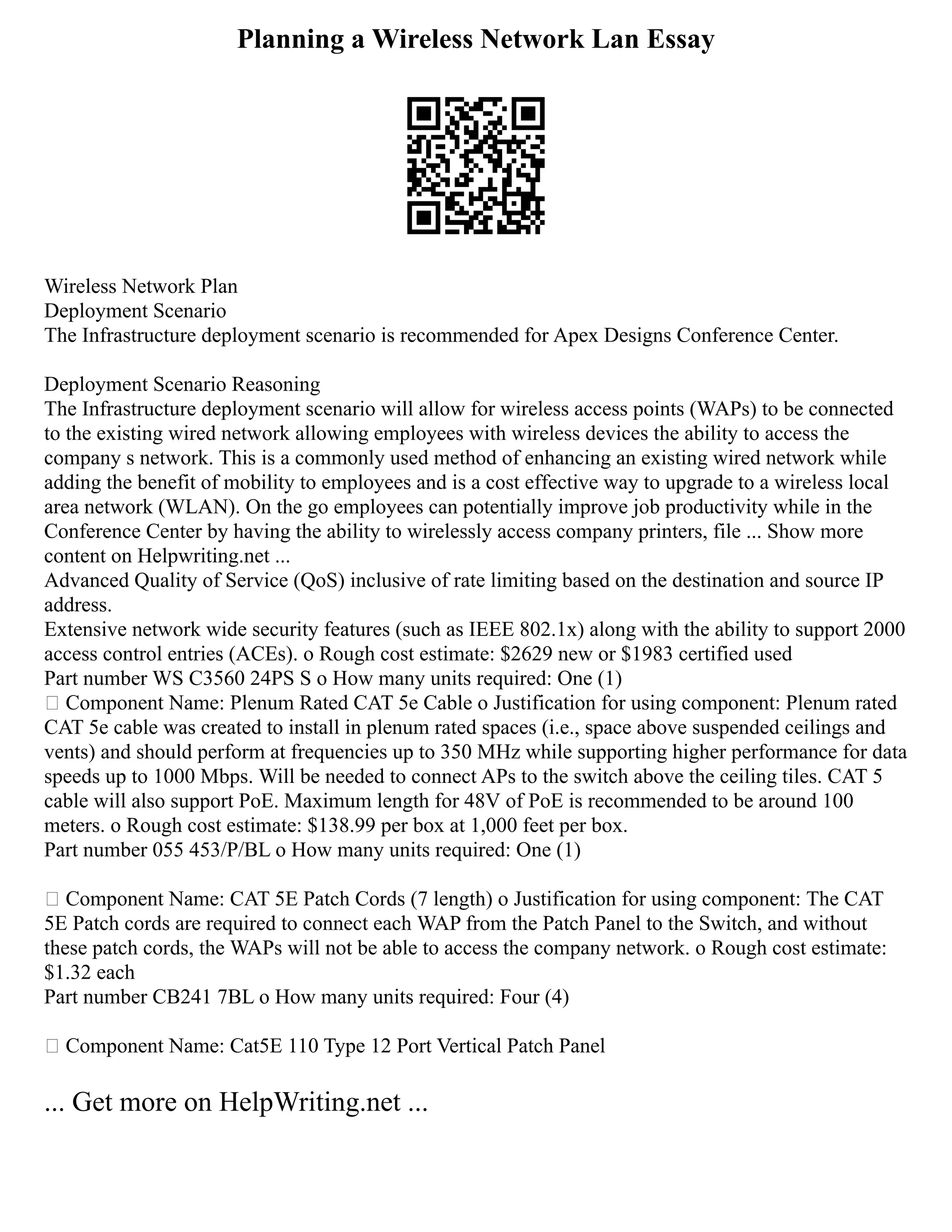 Planning a Wireless Network Lan Essay
Wireless Network Plan
Deployment Scenario
The Infrastructure deployment scenario is recommended for Apex Designs Conference Center.
Deployment Scenario Reasoning
The Infrastructure deployment scenario will allow for wireless access points (WAPs) to be connected
to the existing wired network allowing employees with wireless devices the ability to access the
company s network. This is a commonly used method of enhancing an existing wired network while
adding the benefit of mobility to employees and is a cost effective way to upgrade to a wireless local
area network (WLAN). On the go employees can potentially improve job productivity while in the
Conference Center by having the ability to wirelessly access company printers, file ... Show more
content on Helpwriting.net ...
Advanced Quality of Service (QoS) inclusive of rate limiting based on the destination and source IP
address.
Extensive network wide security features (such as IEEE 802.1x) along with the ability to support 2000
access control entries (ACEs). o Rough cost estimate: $2629 new or $1983 certified used
Part number WS C3560 24PS S o How many units required: One (1)
 Component Name: Plenum Rated CAT 5e Cable o Justification for using component: Plenum rated
CAT 5e cable was created to install in plenum rated spaces (i.e., space above suspended ceilings and
vents) and should perform at frequencies up to 350 MHz while supporting higher performance for data
speeds up to 1000 Mbps. Will be needed to connect APs to the switch above the ceiling tiles. CAT 5
cable will also support PoE. Maximum length for 48V of PoE is recommended to be around 100
meters. o Rough cost estimate: $138.99 per box at 1,000 feet per box.
Part number 055 453/P/BL o How many units required: One (1)
 Component Name: CAT 5E Patch Cords (7 length) o Justification for using component: The CAT
5E Patch cords are required to connect each WAP from the Patch Panel to the Switch, and without
these patch cords, the WAPs will not be able to access the company network. o Rough cost estimate:
$1.32 each
Part number CB241 7BL o How many units required: Four (4)
 Component Name: Cat5E 110 Type 12 Port Vertical Patch Panel
... Get more on HelpWriting.net ...
 