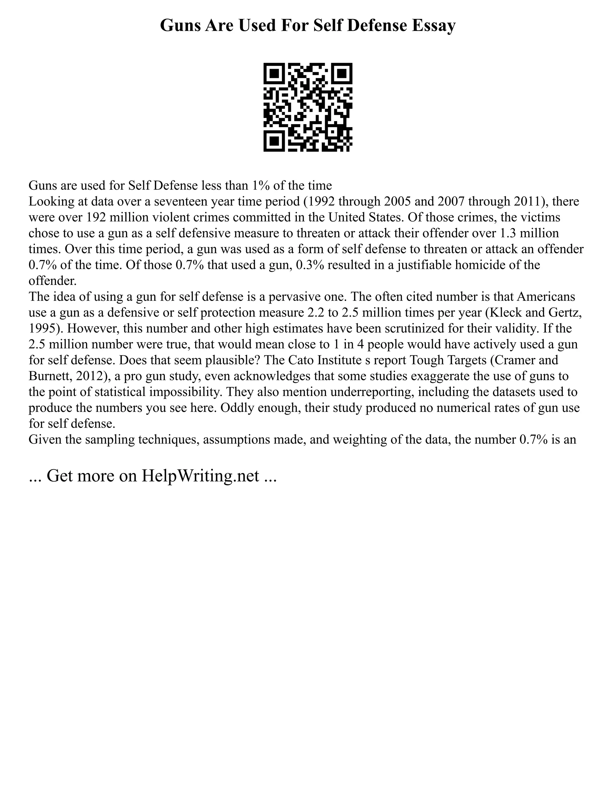 Guns Are Used For Self Defense Essay
Guns are used for Self Defense less than 1% of the time
Looking at data over a seventeen year time period (1992 through 2005 and 2007 through 2011), there
were over 192 million violent crimes committed in the United States. Of those crimes, the victims
chose to use a gun as a self defensive measure to threaten or attack their offender over 1.3 million
times. Over this time period, a gun was used as a form of self defense to threaten or attack an offender
0.7% of the time. Of those 0.7% that used a gun, 0.3% resulted in a justifiable homicide of the
offender.
The idea of using a gun for self defense is a pervasive one. The often cited number is that Americans
use a gun as a defensive or self protection measure 2.2 to 2.5 million times per year (Kleck and Gertz,
1995). However, this number and other high estimates have been scrutinized for their validity. If the
2.5 million number were true, that would mean close to 1 in 4 people would have actively used a gun
for self defense. Does that seem plausible? The Cato Institute s report Tough Targets (Cramer and
Burnett, 2012), a pro gun study, even acknowledges that some studies exaggerate the use of guns to
the point of statistical impossibility. They also mention underreporting, including the datasets used to
produce the numbers you see here. Oddly enough, their study produced no numerical rates of gun use
for self defense.
Given the sampling techniques, assumptions made, and weighting of the data, the number 0.7% is an
... Get more on HelpWriting.net ...
 