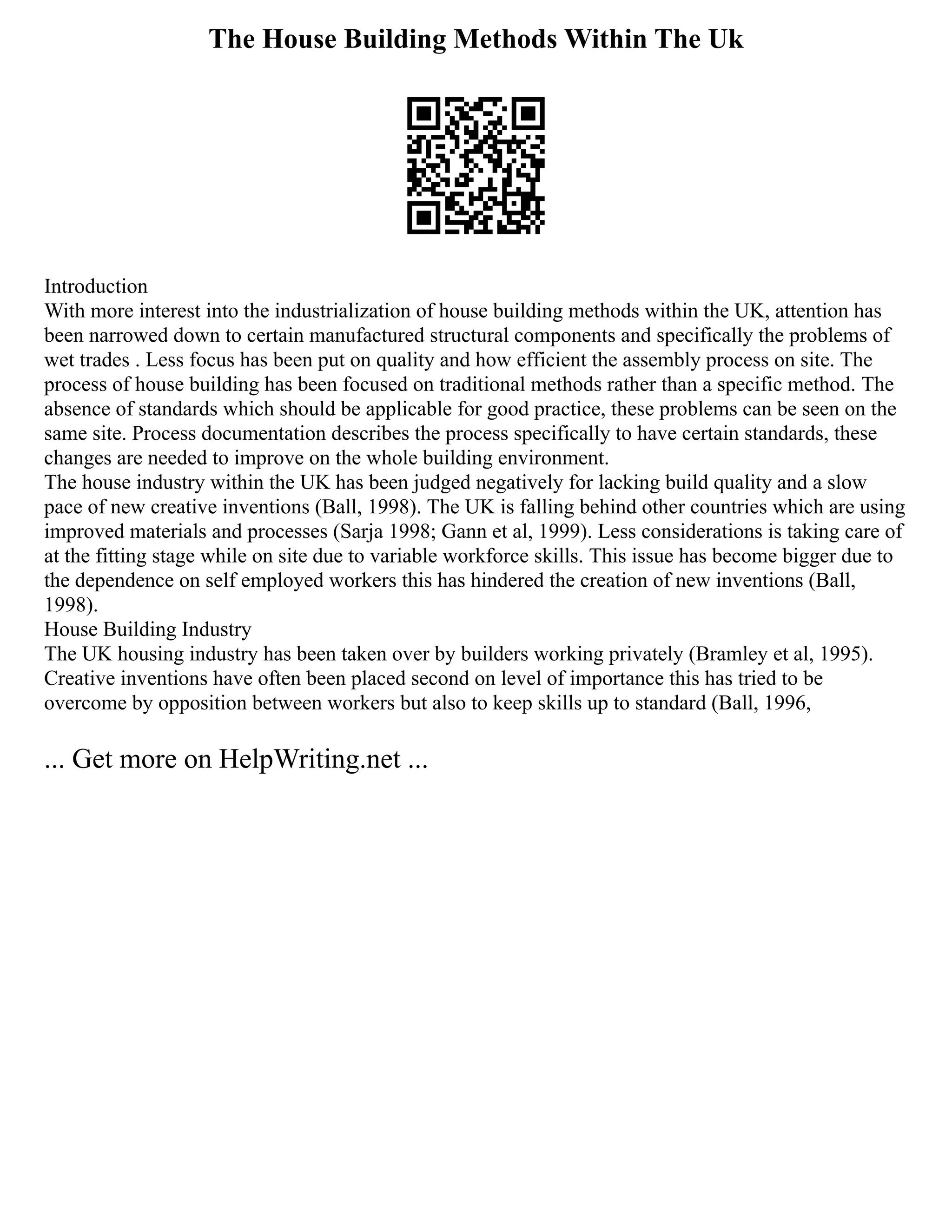 The House Building Methods Within The Uk
Introduction
With more interest into the industrialization of house building methods within the UK, attention has
been narrowed down to certain manufactured structural components and specifically the problems of
wet trades . Less focus has been put on quality and how efficient the assembly process on site. The
process of house building has been focused on traditional methods rather than a specific method. The
absence of standards which should be applicable for good practice, these problems can be seen on the
same site. Process documentation describes the process specifically to have certain standards, these
changes are needed to improve on the whole building environment.
The house industry within the UK has been judged negatively for lacking build quality and a slow
pace of new creative inventions (Ball, 1998). The UK is falling behind other countries which are using
improved materials and processes (Sarja 1998; Gann et al, 1999). Less considerations is taking care of
at the fitting stage while on site due to variable workforce skills. This issue has become bigger due to
the dependence on self employed workers this has hindered the creation of new inventions (Ball,
1998).
House Building Industry
The UK housing industry has been taken over by builders working privately (Bramley et al, 1995).
Creative inventions have often been placed second on level of importance this has tried to be
overcome by opposition between workers but also to keep skills up to standard (Ball, 1996,
... Get more on HelpWriting.net ...
 