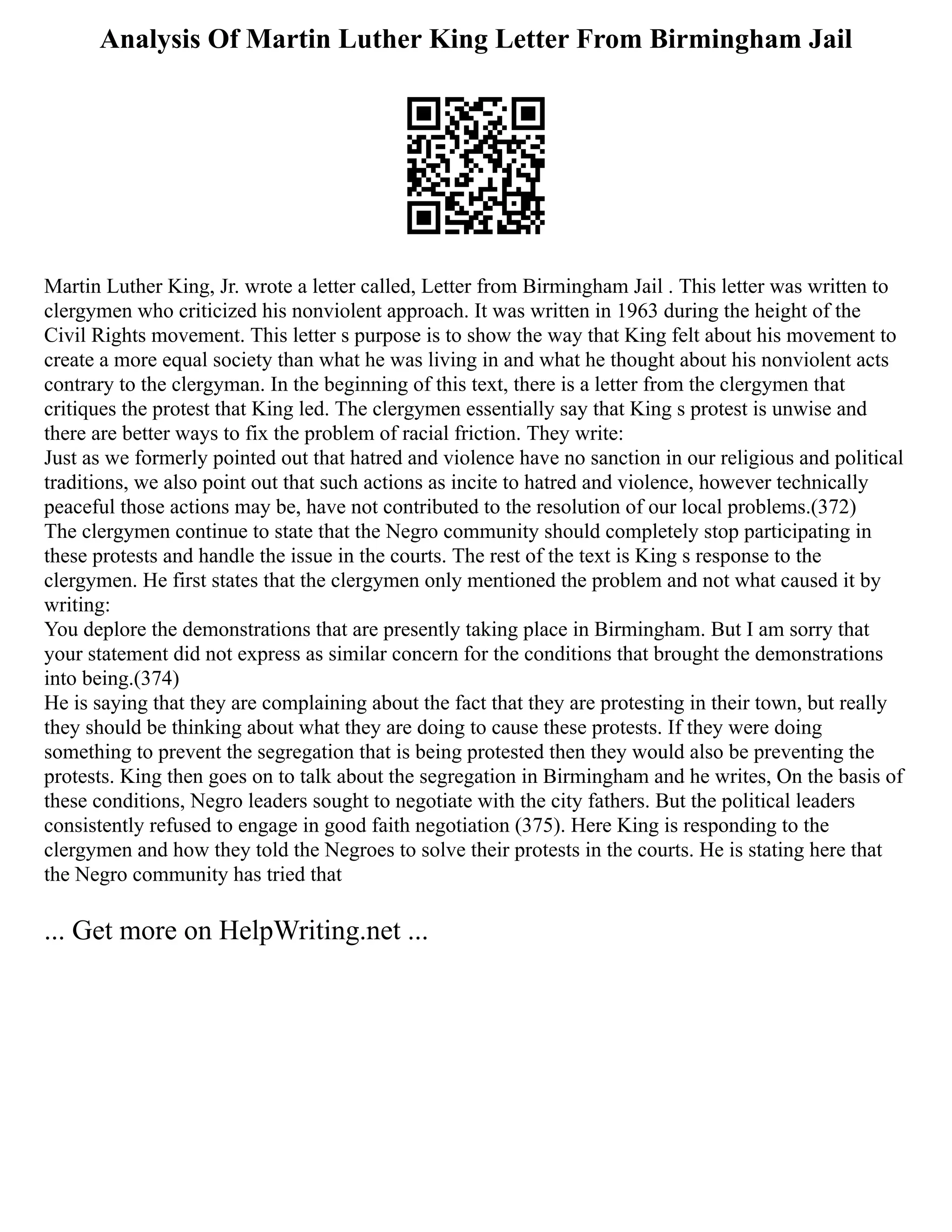 Analysis Of Martin Luther King Letter From Birmingham Jail
Martin Luther King, Jr. wrote a letter called, Letter from Birmingham Jail . This letter was written to
clergymen who criticized his nonviolent approach. It was written in 1963 during the height of the
Civil Rights movement. This letter s purpose is to show the way that King felt about his movement to
create a more equal society than what he was living in and what he thought about his nonviolent acts
contrary to the clergyman. In the beginning of this text, there is a letter from the clergymen that
critiques the protest that King led. The clergymen essentially say that King s protest is unwise and
there are better ways to fix the problem of racial friction. They write:
Just as we formerly pointed out that hatred and violence have no sanction in our religious and political
traditions, we also point out that such actions as incite to hatred and violence, however technically
peaceful those actions may be, have not contributed to the resolution of our local problems.(372)
The clergymen continue to state that the Negro community should completely stop participating in
these protests and handle the issue in the courts. The rest of the text is King s response to the
clergymen. He first states that the clergymen only mentioned the problem and not what caused it by
writing:
You deplore the demonstrations that are presently taking place in Birmingham. But I am sorry that
your statement did not express as similar concern for the conditions that brought the demonstrations
into being.(374)
He is saying that they are complaining about the fact that they are protesting in their town, but really
they should be thinking about what they are doing to cause these protests. If they were doing
something to prevent the segregation that is being protested then they would also be preventing the
protests. King then goes on to talk about the segregation in Birmingham and he writes, On the basis of
these conditions, Negro leaders sought to negotiate with the city fathers. But the political leaders
consistently refused to engage in good faith negotiation (375). Here King is responding to the
clergymen and how they told the Negroes to solve their protests in the courts. He is stating here that
the Negro community has tried that
... Get more on HelpWriting.net ...
 