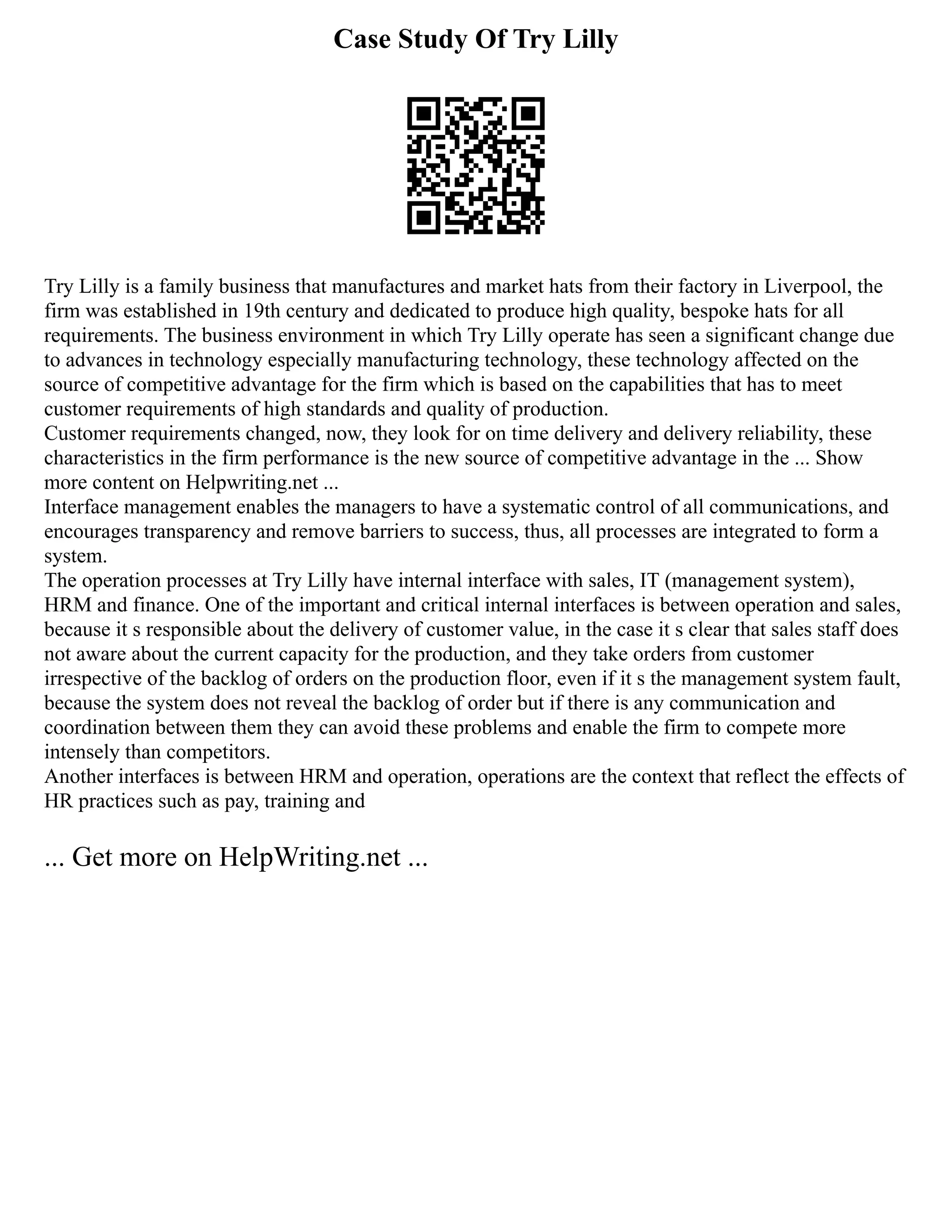 Case Study Of Try Lilly
Try Lilly is a family business that manufactures and market hats from their factory in Liverpool, the
firm was established in 19th century and dedicated to produce high quality, bespoke hats for all
requirements. The business environment in which Try Lilly operate has seen a significant change due
to advances in technology especially manufacturing technology, these technology affected on the
source of competitive advantage for the firm which is based on the capabilities that has to meet
customer requirements of high standards and quality of production.
Customer requirements changed, now, they look for on time delivery and delivery reliability, these
characteristics in the firm performance is the new source of competitive advantage in the ... Show
more content on Helpwriting.net ...
Interface management enables the managers to have a systematic control of all communications, and
encourages transparency and remove barriers to success, thus, all processes are integrated to form a
system.
The operation processes at Try Lilly have internal interface with sales, IT (management system),
HRM and finance. One of the important and critical internal interfaces is between operation and sales,
because it s responsible about the delivery of customer value, in the case it s clear that sales staff does
not aware about the current capacity for the production, and they take orders from customer
irrespective of the backlog of orders on the production floor, even if it s the management system fault,
because the system does not reveal the backlog of order but if there is any communication and
coordination between them they can avoid these problems and enable the firm to compete more
intensely than competitors.
Another interfaces is between HRM and operation, operations are the context that reflect the effects of
HR practices such as pay, training and
... Get more on HelpWriting.net ...
 
