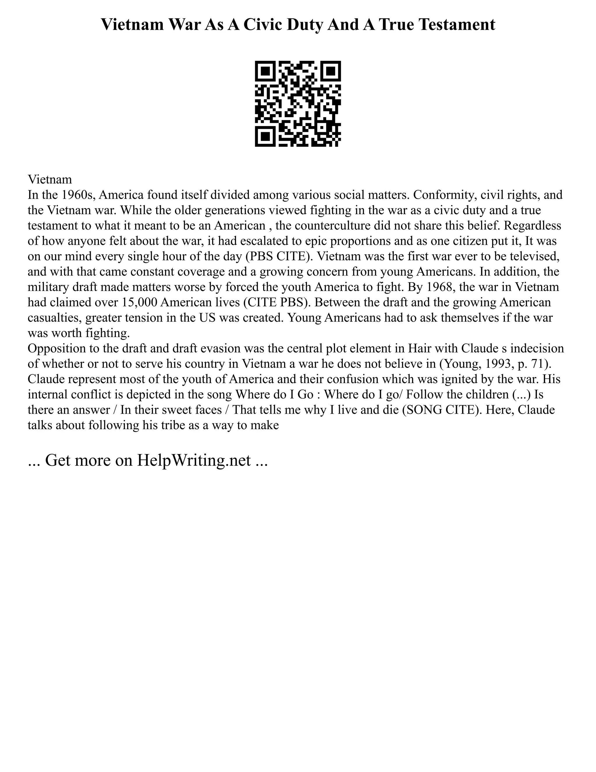 Vietnam War As A Civic Duty And A True Testament
Vietnam
In the 1960s, America found itself divided among various social matters. Conformity, civil rights, and
the Vietnam war. While the older generations viewed fighting in the war as a civic duty and a true
testament to what it meant to be an American , the counterculture did not share this belief. Regardless
of how anyone felt about the war, it had escalated to epic proportions and as one citizen put it, It was
on our mind every single hour of the day (PBS CITE). Vietnam was the first war ever to be televised,
and with that came constant coverage and a growing concern from young Americans. In addition, the
military draft made matters worse by forced the youth America to fight. By 1968, the war in Vietnam
had claimed over 15,000 American lives (CITE PBS). Between the draft and the growing American
casualties, greater tension in the US was created. Young Americans had to ask themselves if the war
was worth fighting.
Opposition to the draft and draft evasion was the central plot element in Hair with Claude s indecision
of whether or not to serve his country in Vietnam a war he does not believe in (Young, 1993, p. 71).
Claude represent most of the youth of America and their confusion which was ignited by the war. His
internal conflict is depicted in the song Where do I Go : Where do I go/ Follow the children (...) Is
there an answer / In their sweet faces / That tells me why I live and die (SONG CITE). Here, Claude
talks about following his tribe as a way to make
... Get more on HelpWriting.net ...
 
