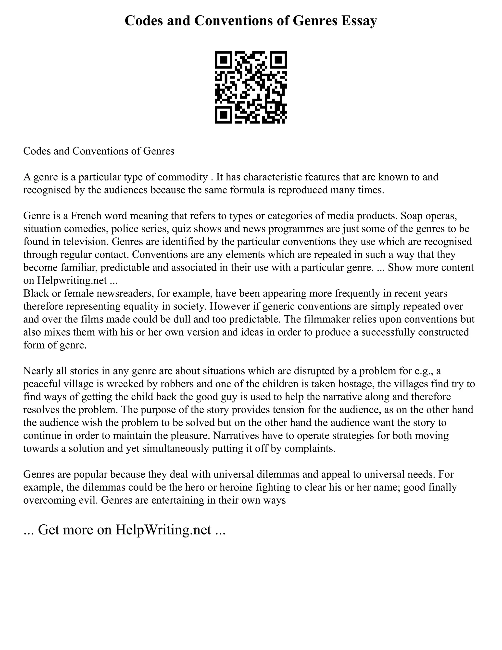 Codes and Conventions of Genres Essay
Codes and Conventions of Genres
A genre is a particular type of commodity . It has characteristic features that are known to and
recognised by the audiences because the same formula is reproduced many times.
Genre is a French word meaning that refers to types or categories of media products. Soap operas,
situation comedies, police series, quiz shows and news programmes are just some of the genres to be
found in television. Genres are identified by the particular conventions they use which are recognised
through regular contact. Conventions are any elements which are repeated in such a way that they
become familiar, predictable and associated in their use with a particular genre. ... Show more content
on Helpwriting.net ...
Black or female newsreaders, for example, have been appearing more frequently in recent years
therefore representing equality in society. However if generic conventions are simply repeated over
and over the films made could be dull and too predictable. The filmmaker relies upon conventions but
also mixes them with his or her own version and ideas in order to produce a successfully constructed
form of genre.
Nearly all stories in any genre are about situations which are disrupted by a problem for e.g., a
peaceful village is wrecked by robbers and one of the children is taken hostage, the villages find try to
find ways of getting the child back the good guy is used to help the narrative along and therefore
resolves the problem. The purpose of the story provides tension for the audience, as on the other hand
the audience wish the problem to be solved but on the other hand the audience want the story to
continue in order to maintain the pleasure. Narratives have to operate strategies for both moving
towards a solution and yet simultaneously putting it off by complaints.
Genres are popular because they deal with universal dilemmas and appeal to universal needs. For
example, the dilemmas could be the hero or heroine fighting to clear his or her name; good finally
overcoming evil. Genres are entertaining in their own ways
... Get more on HelpWriting.net ...
 