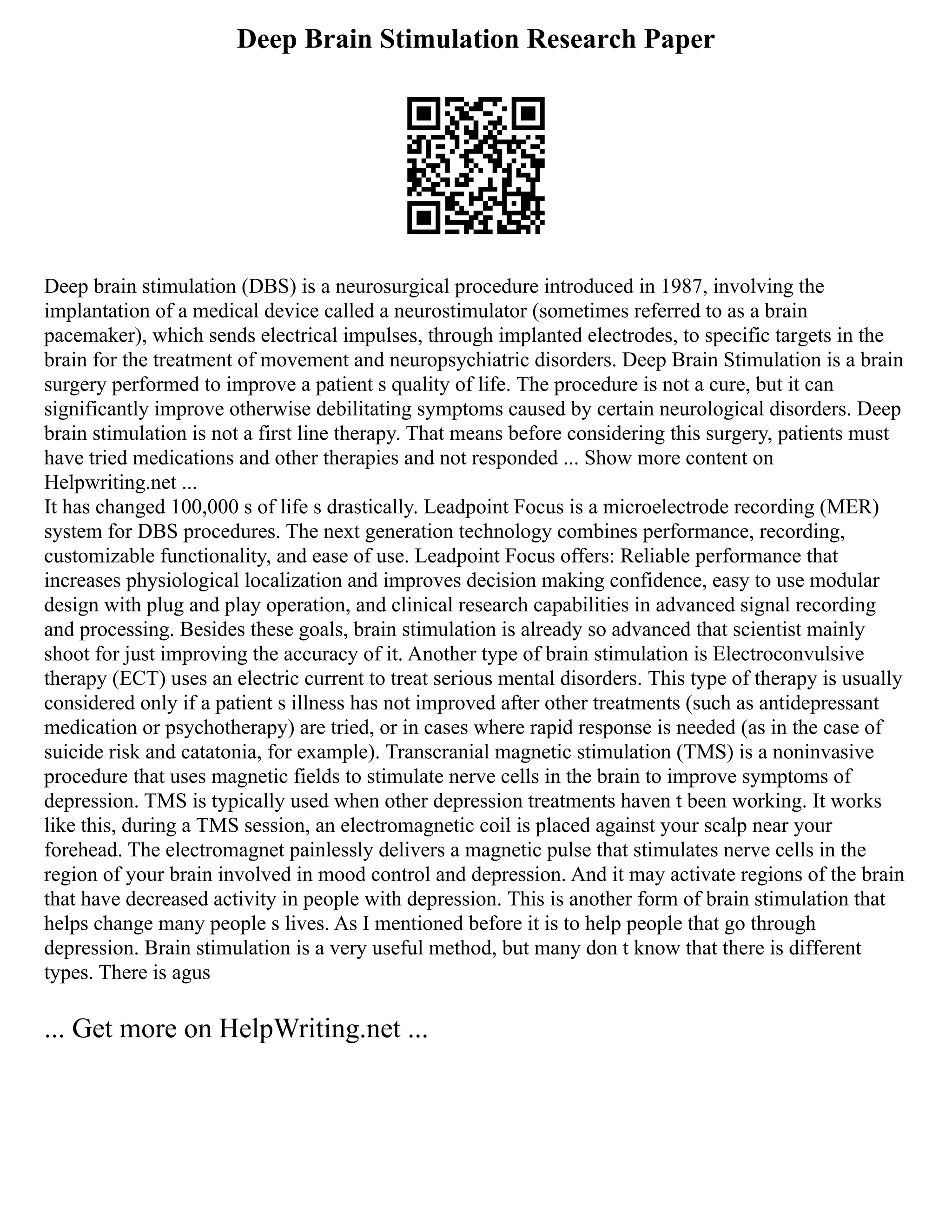 Deep Brain Stimulation Research Paper
Deep brain stimulation (DBS) is a neurosurgical procedure introduced in 1987, involving the
implantation of a medical device called a neurostimulator (sometimes referred to as a brain
pacemaker), which sends electrical impulses, through implanted electrodes, to specific targets in the
brain for the treatment of movement and neuropsychiatric disorders. Deep Brain Stimulation is a brain
surgery performed to improve a patient s quality of life. The procedure is not a cure, but it can
significantly improve otherwise debilitating symptoms caused by certain neurological disorders. Deep
brain stimulation is not a first line therapy. That means before considering this surgery, patients must
have tried medications and other therapies and not responded ... Show more content on
Helpwriting.net ...
It has changed 100,000 s of life s drastically. Leadpoint Focus is a microelectrode recording (MER)
system for DBS procedures. The next generation technology combines performance, recording,
customizable functionality, and ease of use. Leadpoint Focus offers: Reliable performance that
increases physiological localization and improves decision making confidence, easy to use modular
design with plug and play operation, and clinical research capabilities in advanced signal recording
and processing. Besides these goals, brain stimulation is already so advanced that scientist mainly
shoot for just improving the accuracy of it. Another type of brain stimulation is Electroconvulsive
therapy (ECT) uses an electric current to treat serious mental disorders. This type of therapy is usually
considered only if a patient s illness has not improved after other treatments (such as antidepressant
medication or psychotherapy) are tried, or in cases where rapid response is needed (as in the case of
suicide risk and catatonia, for example). Transcranial magnetic stimulation (TMS) is a noninvasive
procedure that uses magnetic fields to stimulate nerve cells in the brain to improve symptoms of
depression. TMS is typically used when other depression treatments haven t been working. It works
like this, during a TMS session, an electromagnetic coil is placed against your scalp near your
forehead. The electromagnet painlessly delivers a magnetic pulse that stimulates nerve cells in the
region of your brain involved in mood control and depression. And it may activate regions of the brain
that have decreased activity in people with depression. This is another form of brain stimulation that
helps change many people s lives. As I mentioned before it is to help people that go through
depression. Brain stimulation is a very useful method, but many don t know that there is different
types. There is agus
... Get more on HelpWriting.net ...
 