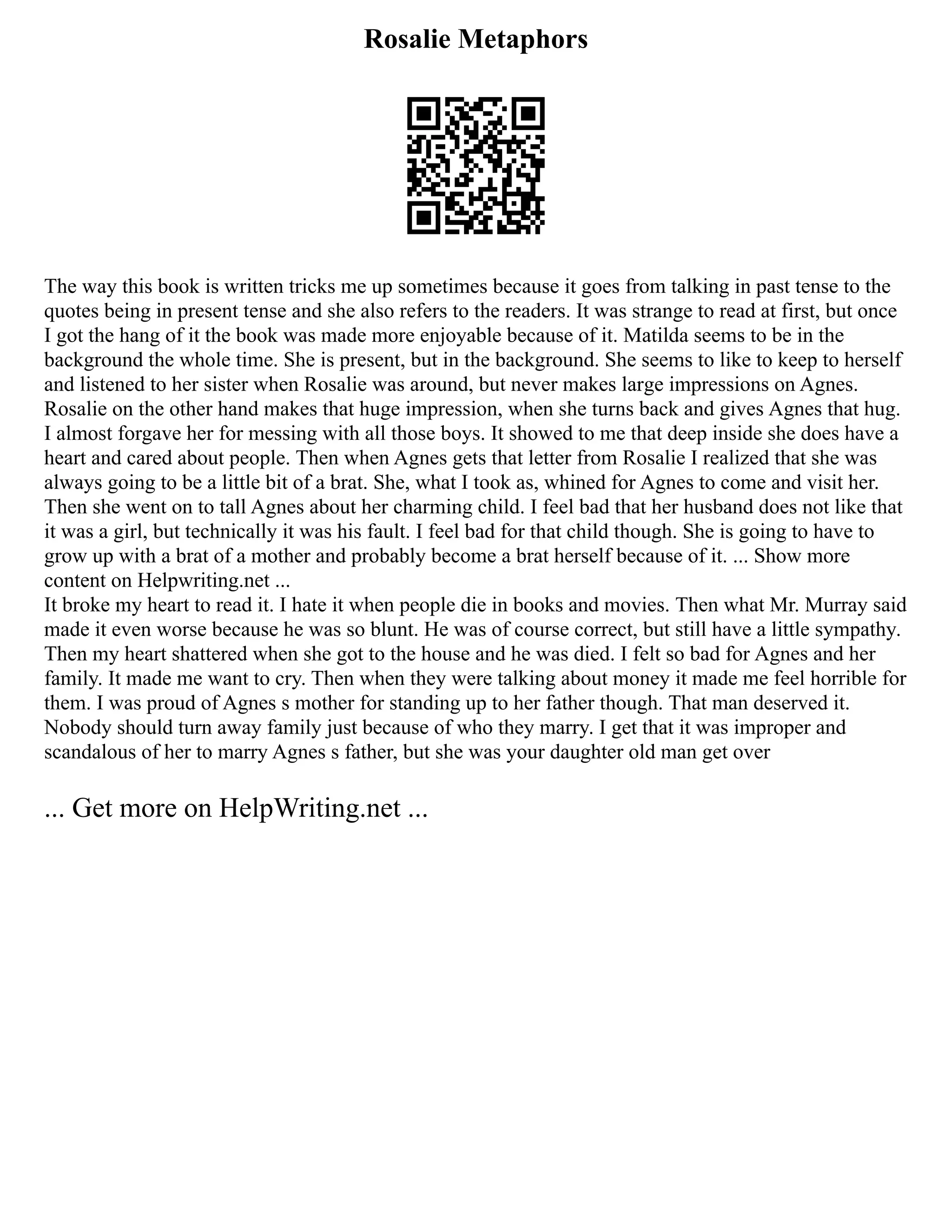 Rosalie Metaphors
The way this book is written tricks me up sometimes because it goes from talking in past tense to the
quotes being in present tense and she also refers to the readers. It was strange to read at first, but once
I got the hang of it the book was made more enjoyable because of it. Matilda seems to be in the
background the whole time. She is present, but in the background. She seems to like to keep to herself
and listened to her sister when Rosalie was around, but never makes large impressions on Agnes.
Rosalie on the other hand makes that huge impression, when she turns back and gives Agnes that hug.
I almost forgave her for messing with all those boys. It showed to me that deep inside she does have a
heart and cared about people. Then when Agnes gets that letter from Rosalie I realized that she was
always going to be a little bit of a brat. She, what I took as, whined for Agnes to come and visit her.
Then she went on to tall Agnes about her charming child. I feel bad that her husband does not like that
it was a girl, but technically it was his fault. I feel bad for that child though. She is going to have to
grow up with a brat of a mother and probably become a brat herself because of it. ... Show more
content on Helpwriting.net ...
It broke my heart to read it. I hate it when people die in books and movies. Then what Mr. Murray said
made it even worse because he was so blunt. He was of course correct, but still have a little sympathy.
Then my heart shattered when she got to the house and he was died. I felt so bad for Agnes and her
family. It made me want to cry. Then when they were talking about money it made me feel horrible for
them. I was proud of Agnes s mother for standing up to her father though. That man deserved it.
Nobody should turn away family just because of who they marry. I get that it was improper and
scandalous of her to marry Agnes s father, but she was your daughter old man get over
... Get more on HelpWriting.net ...
 