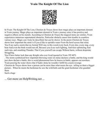 Yvain The Knight Of The Lion
In Yvain: The Knight Of The Lion, Chretien de Troyes shows how magic plays an important element
in Yvain journey. Magic plays an important element in Yvain s journey since it has positive and
negative effects on his morals. According to Chretien de Troyes the magical items are similes, Yvain
experiences numerous supernatural obstacles. Particular obstacle causes him trouble in countless
various ways. Magic can t truly be described, but can be shown. In the poem Chretien de Troyes
shows how important the stone is If you d like to sprinkle water From the bowl across that stone
You ll see such a storm that no Animal Will stay in this wood every buck, Every doe, every stag, every
boar And even the birds would run off, Because you d see such lighting, And trees splintering And
such rain, and smashing Thunder, That if you yourself can escape Without harm, without desperate
Struggling,
You ll have better luck than any Knight who ever lived (quoted in Yvain 395 407)
. The storm symbolized how important throwing water on statue declares a battle, and the king would
just show declare a battle; this is weird phenomenal how he knows to battle, appears out nowhere.
Yvain pouring the water shows that if hadn t done he wouldn t fulfill his cousin revenge.
Chretien de Troyes shows how a person can be more than what meets the eye , telling us there a bigger
picture; . When he meets the herdsman he saw the wild bulls and the giant herdsman who guarded
them
Such a huge
... Get more on HelpWriting.net ...
 