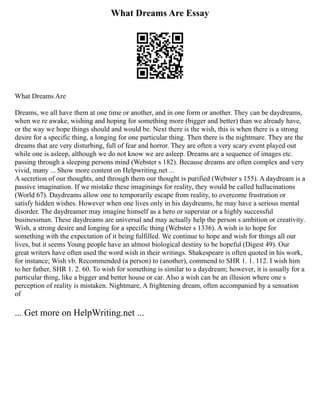 What Dreams Are Essay
What Dreams Are
Dreams, we all have them at one time or another, and in one form or another. They can be daydreams,
when we re awake, wishing and hoping for something more (bigger and better) than we already have,
or the way we hope things should and would be. Next there is the wish, this is when there is a strong
desire for a specific thing, a longing for one particular thing. Then there is the nightmare. They are the
dreams that are very disturbing, full of fear and horror. They are often a very scary event played out
while one is asleep, although we do not know we are asleep. Dreams are a sequence of images etc.
passing through a sleeping persons mind (Webster s 182). Because dreams are often complex and very
vivid, many ... Show more content on Helpwriting.net ...
A secretion of our thoughts, and through them our thought is purified (Webster s 155). A daydream is a
passive imagination. If we mistake these imaginings for reality, they would be called hallucinations
(World 67). Daydreams allow one to temporarily escape from reality, to overcome frustration or
satisfy hidden wishes. However when one lives only in his daydreams, he may have a serious mental
disorder. The daydreamer may imagine himself as a hero or superstar or a highly successful
businessman. These daydreams are universal and may actually help the person s ambition or creativity.
Wish, a strong desire and longing for a specific thing (Webster s 1336). A wish is to hope for
something with the expectation of it being fulfilled. We continue to hope and wish for things all our
lives, but it seems Young people have an almost biological destiny to be hopeful (Digest 49). Our
great writers have often used the word wish in their writings. Shakespeare is often quoted in his work,
for instance; Wish vb. Recommended (a person) to (another), commend to SHR 1. 1. 112. I wish him
to her father, SHR 1. 2. 60. To wish for something is similar to a daydream; however, it is usually for a
particular thing, like a bigger and better house or car. Also a wish can be an illusion where one s
perception of reality is mistaken. Nightmare, A frightening dream, often accompanied by a sensation
of
... Get more on HelpWriting.net ...
 
