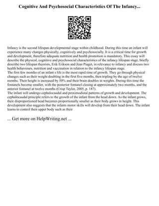 Cognitive And Psychosocial Characteristics Of The Infancy...
Infancy is the second lifespan developmental stage within childhood. During this time an infant will
experience many changes physically, cognitively and psychosocially. It is a critical time for growth
and development, therefore adequate nutrition and health promotion is mandatory. This essay will
describe the physical, cognitive and psychosocial characteristics of the infancy lifespan stage, briefly
describe two lifespan theorists, Erik Erikson and Jean Piaget, in relevance to infancy and discuss two
health behaviours, nutrition and vaccination in relation to the infancy lifespan stage.
The first few months of an infant s life is the most rapid time of growth. They go through physical
changes such as their weight doubling in the first five months, then tripling by the age of twelve
months. Their height is increased by 50% and their brain doubles in weights. During this time the
fontanels become smaller, with the posterior fontanel closing at approximately two months, and the
anterior fontanel at twelve months (Crisp Taylor, 2005, p. 187).
The infant will undergo cephalocaudal and proximodistal patterns of growth and development. The
cephalocaudal principle refers to the growth of the infant from the head down. As the infant grows,
their disproportioned head becomes proportionally smaller as their body grows in height. This
development also suggests that the infants motor skills will develop from their head down. The infant
learns to control their upper body such as their
... Get more on HelpWriting.net ...
 