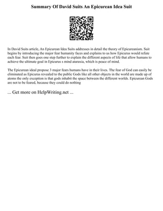 Summary Of David Suits An Epicurean Idea Suit
In David Suits article, An Epicurean Idea Suits addresses in detail the theory of Epicureanism. Suit
begins by introducing the major fear humanity faces and explains to us how Epicurus would refute
each fear. Suit then goes one step further to explain the different aspects of life that allow humans to
achieve the ultimate goal in Epicurus s mind ataraxia, which is peace of mind.
The Epicurean ideal propose 3 major fears humans have in their lives. The fear of God can easily be
eliminated as Epicurus revealed to the public Gods like all other objects in the world are made up of
atoms the only exception is that gods inhabit the space between the different worlds. Epicurean Gods
are not to be feared, because they could do nothing
... Get more on HelpWriting.net ...
 