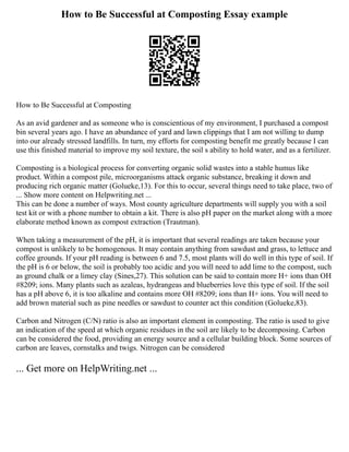 How to Be Successful at Composting Essay example
How to Be Successful at Composting
As an avid gardener and as someone who is conscientious of my environment, I purchased a compost
bin several years ago. I have an abundance of yard and lawn clippings that I am not willing to dump
into our already stressed landfills. In turn, my efforts for composting benefit me greatly because I can
use this finished material to improve my soil texture, the soil s ability to hold water, and as a fertilizer.
Composting is a biological process for converting organic solid wastes into a stable humus like
product. Within a compost pile, microorganisms attack organic substance, breaking it down and
producing rich organic matter (Golueke,13). For this to occur, several things need to take place, two of
... Show more content on Helpwriting.net ...
This can be done a number of ways. Most county agriculture departments will supply you with a soil
test kit or with a phone number to obtain a kit. There is also pH paper on the market along with a more
elaborate method known as compost extraction (Trautman).
When taking a measurement of the pH, it is important that several readings are taken because your
compost is unlikely to be homogenous. It may contain anything from sawdust and grass, to lettuce and
coffee grounds. If your pH reading is between 6 and 7.5, most plants will do well in this type of soil. If
the pH is 6 or below, the soil is probably too acidic and you will need to add lime to the compost, such
as ground chalk or a limey clay (Sines,27). This solution can be said to contain more H+ ions than OH
#8209; ions. Many plants such as azaleas, hydrangeas and blueberries love this type of soil. If the soil
has a pH above 6, it is too alkaline and contains more OH #8209; ions than H+ ions. You will need to
add brown material such as pine needles or sawdust to counter act this condition (Golueke,83).
Carbon and Nitrogen (C/N) ratio is also an important element in composting. The ratio is used to give
an indication of the speed at which organic residues in the soil are likely to be decomposing. Carbon
can be considered the food, providing an energy source and a cellular building block. Some sources of
carbon are leaves, cornstalks and twigs. Nitrogen can be considered
... Get more on HelpWriting.net ...
 